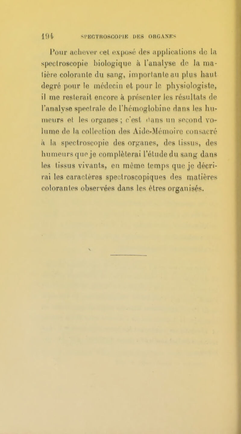 SPBOTROSOOPIB HKS ORGANES Pour acheviT eel expose des applications tit' Is spectroscopic biologique a l'unalyse do la ma- tiere coloranle du sang, importante an plus haul degre pour le medecin ot pour le physiologiste, il me reslerail encore a presenter les resultats de ('analyse sped rale de l'hemoglolunc dans les liu- niewrs el les organes ; c'esl daot un second vo- lume de la collection des Aido-Meinoire eonsacre a la spectroscopic des organes, des lissus, des hnmeurs que je eomplederai I'etudedu sang dans les tissus vivants, en nicme lemps que je deeri- rai les caraderes spectroscopiques des matieres coloranles observees dans les etres organises.