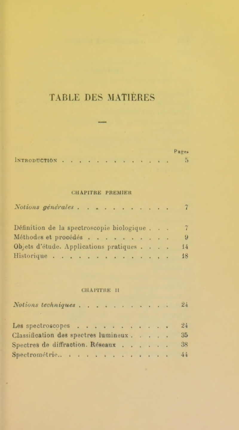 TABLE DES MATlfeRES Introduction 5 CHAi'lTHE PfUSMUKH Xotions generales 7 Definition de la spectroscopic biologique ... 7 Methodes et procedes 'J Objets dVtude. Applications pratiques .... 14 Historique 18 CllAl'lTiiK n Xotiona techniques 24 Les spectroscopes 24 Classification des spectres luminuux 35 Spectres de diffraction. R/seaux 38 Spectrometrie 44