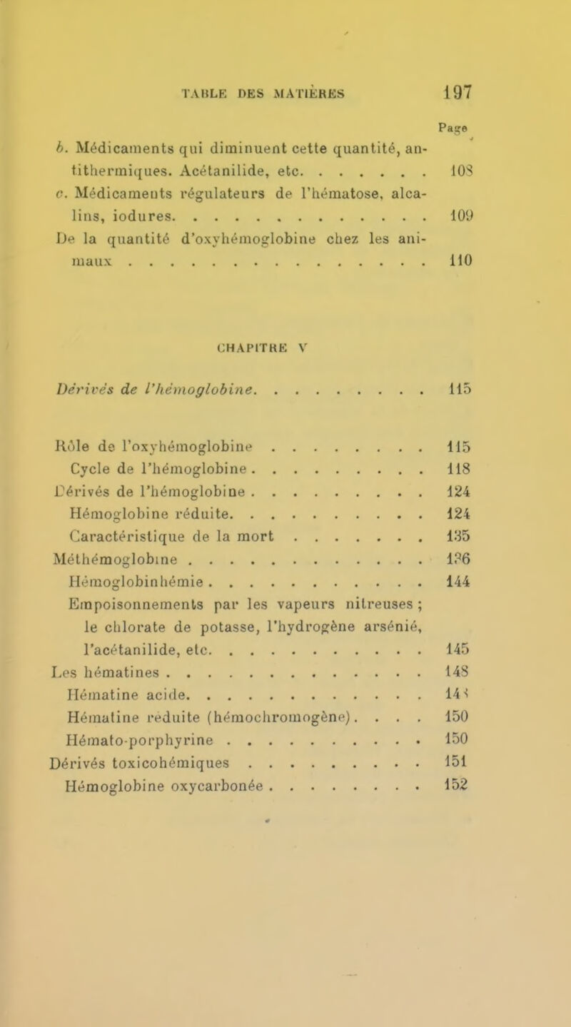 TABLE OES .\l ATIERES i Pag b. Medicaments qui diminuent cette quantite, an- tithermiques. Acetanilide, etc c. Medicaments regulateurs de l'hematose. alca- lins, iodures De la quantite d'oxyhemoglobine cuez les ani- maux CHAPITRE V Derives de I'hemoglobine. . . Hole de l'oxyhemoglobine 1 Cycle de I'hemoglobine 1 Thrives de 1'hemoglobiQe 124 Hemoglobine reduite 124 Caracteristique de la mort 135 Meth^moglobine 1?6 Hemoglobin hemie 144 Empoisonnements par les vapeurs nilreuses ; le chlorate de potasse, l'hydrogene arsenic, 1'acetanilide, etc 145 Les hematines 1 Ilematine acide 14 Hematine reduite (heruochromogene). ... 15 Hemato-porphyrine 15 Derives toxicohemiques 15 Hemoglobine oxycarbonee 15