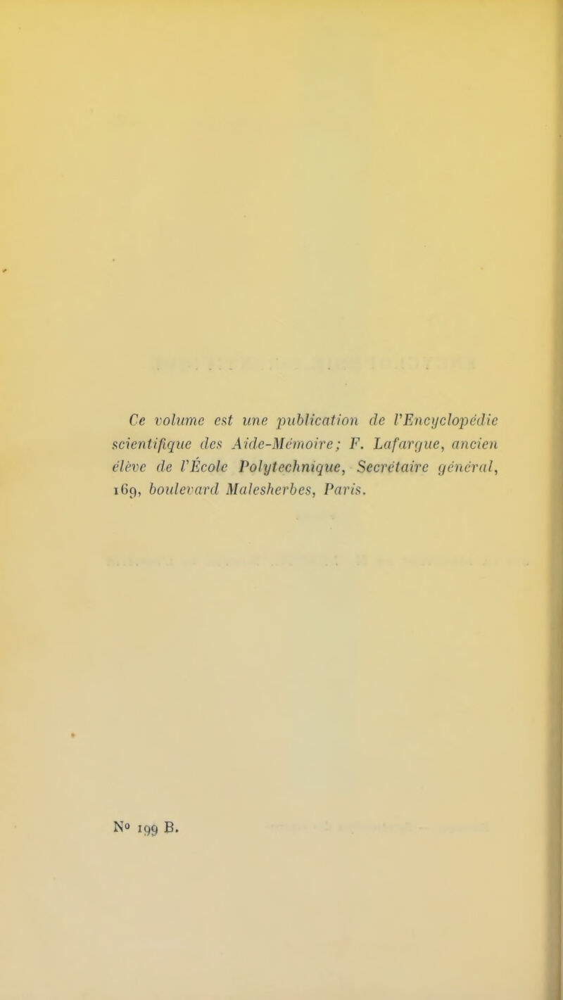 Ce volume est une publication de VEncyclopedic scientipquc des Aidc-Mcmoire; F. Lafargue, oncien elevc de VEcole Volytechniquc, Secretaire general, 169, boulevard Malesherbes, Paris. N° 199 B.