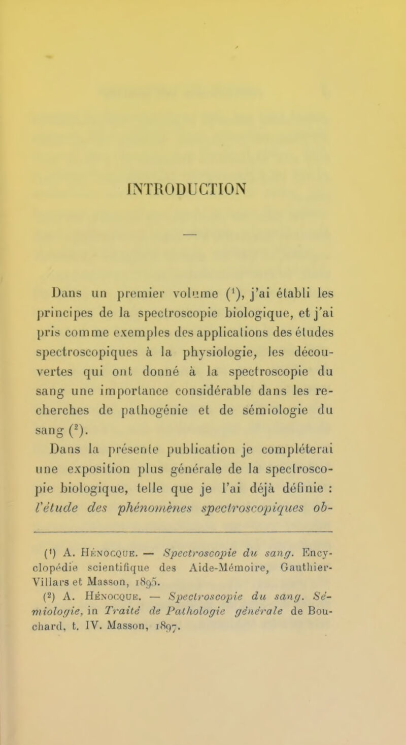 IMIioDlCTION Dans un premier volume ('), j'ai elabli les principes de la spectroscopic biologique, et j'ai pris com me exemplcs des applications des eludes spectroscopiques a la physiologie, les decou- vertes qui out donne a la spectroscopie du sang une importance considerable dans les re- clierches de pathogenic et de semiologie du sang (2). Dana la presenle publication je comphHerai une exposition plus generate de la spectrosco- pic biologique, telle que je l'ai deja definie : Vetude des phenomenes spectroscopiques ob- (') A. H6NOCQUB. — Spectroscopie du sang. Ency- olopedie scientifique des Aide-llf-moire, Gautliier- Villarset Masson, (8g5. (2) A. Henocquk. — Spectroscopie du sang. Se- miologie, in Traite de Pathologic generate de Bou-