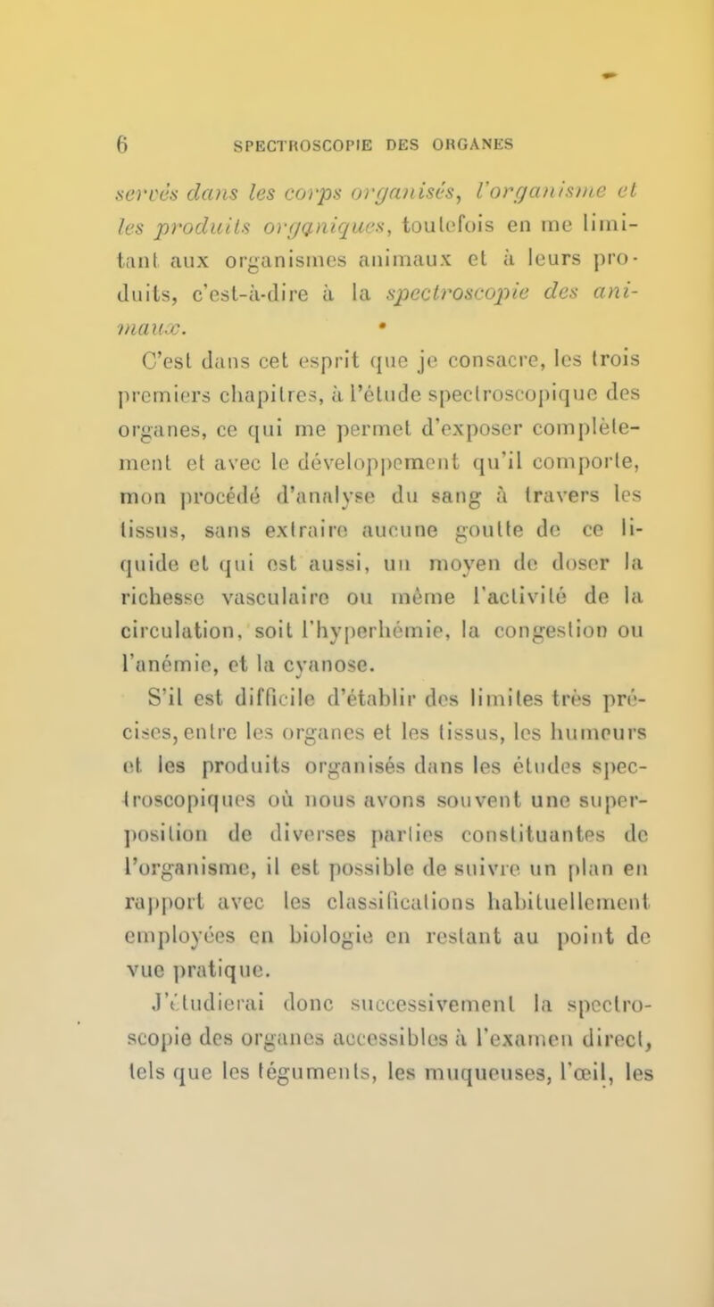 s&l'uds dcuis les corps organises, Vorgani&me el les procluits orijaniqws, toulefois en me limi- tant aux organismes animaux et a leurs pro« duils, c'est-a-dire ii La spectroscopic des ani- maux. • C'esl dans cet esprit que je consacre, les trois premiers chapitres, a I'elude speclroseopique des organes, ce qui me permet d'exposer complete- ment et avec le developppment qu'il comporte, mon procede d'analvse du sang a Iravers les iissus, sans exlrairo aueune goutte de ce li- quide el qui est aussi, un moven de doser la richesse vasculaire on ineme l'activile de la circulation, soil I'hyperbemie, la congestion ou Tanemie, et la cvanose. S'il est difficile d'etablir des limites tres pre- cises, enlre les organes et les tissus, les humeurs et les produits organises dans les etudes spec- troscopir|ues ou nous avons souvent une super- ])osilion de diverses parlies coustituantes dc I'organisme, il est possible de suivre un plan en rapport avec les classifications habituellement employees en biologie en restant au point de vui pratique. JVtudierai done suecessivemenl la spectro- scopic dos organes accessibles a 1'examen direct, tels que les teguments, les muqueuses, l'ceil, les