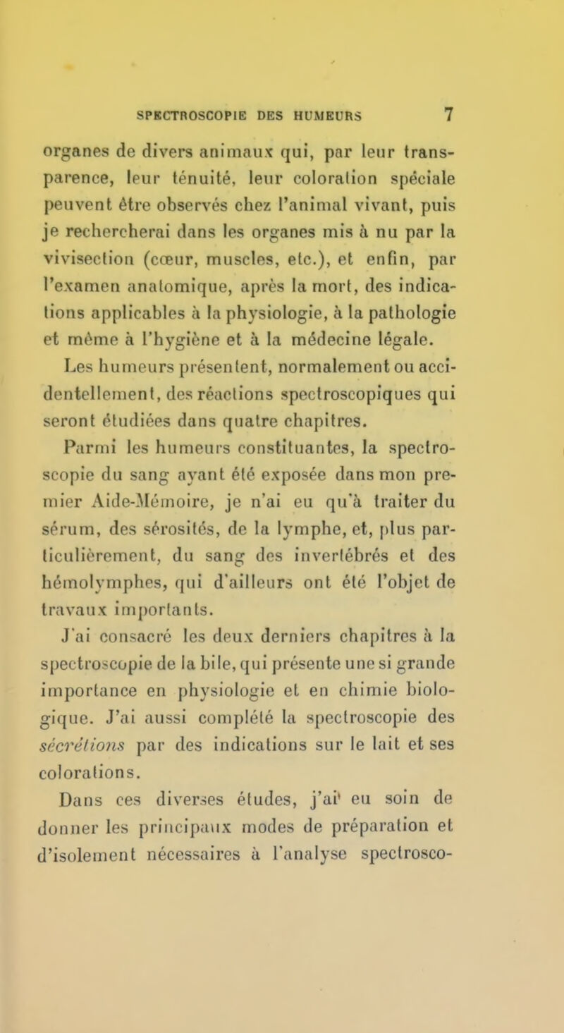 organes de divers animaux qui, par leur trans- parence, leur tenuite, leur coloration speciale peuvent etre observes chez Panimal vivant, puis je rechercherai dans les organes mis a nu par la vivisection (cceur, muscles, etc.), et enfin, par l'examen anatomique, apres lamort, des indica- tions applicables a la physiologie, a la pathologie et rneme a l'hygiene et a la medecine legale. Les humours presenlent, normalement ou acci- dentellement, des reactions spectroscopiques qui seront etudiees dans quatre chapitres. Parmi les humeurs constituantes, la spectro- scopic du sang ayant etc exposee dans raon pre- mier Aide-Meinoire, je n'ai eu qu'a traiter du serum, des serosites, de la lymphe, et, plus par- liculierement, du sang des inverlebres el des h6molympb.es, qui dailleurs ont ete Pobjet de travaux imporlants. J'ai consacre les deux derniers chapitres a la spectro>copie de la bile, qui presente unesi grande importance en physiologie el en chimie biolo- gique. J'ai aussi complete la speclroscopie des secretions par des indications sur le lait et ses colorations. Dans ces diverges etudes, j'ai' eu soin de donner les principaux modes de preparation et d'isolement necessaires a l'analyse spectrosco-