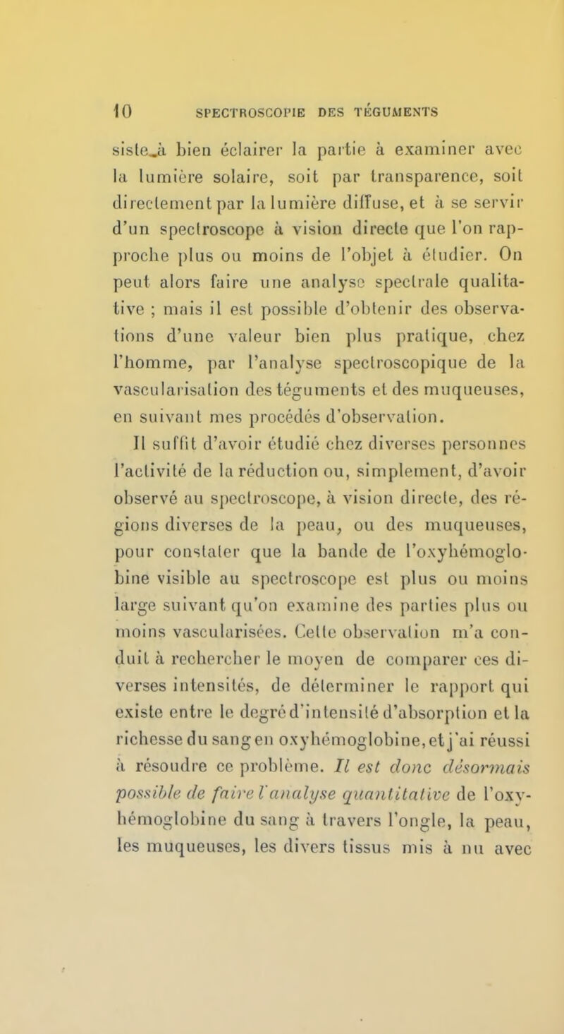 sisleji bien eclairer la partie a examiner avee la lumiere solaire, soit par transparence, soil directementpar la lumiere diffuse, et a se servir d'un spectroscope a vision directe que Ton rap- proche plus ou moins de l'objel a eludicr. On peut alors fuire une analyse speclraie qualita- tive ; mais il est possible d'obtenir des observa- tions d'une valeur bien plus pratique, chez l'homme, par Panalyse speclroscopique de la vascularization des teguments el des muqueuses, en suivant mes procedes d'observation. II suffit d'avoir etudie chez diverges personces 1'aclivite de la reduction ou, simplement, d'avoir observe au spectroscope, a vision directe, des re- gions diverses de la peau, ou des muqueuses, pour constater que la bande de I'oxybemoglo- bine visible au spectroscope est plus ou moins large suivant qu'on examine des parties plus ou moins vascularisees. Cello observation m'a con- duit a recbercber le moyen de comparer ces di- verses intensites, de determiner le rapport, qui existe entre le degred'intensile d'absorption et la ricbesse du sang en oxyb('moglobine,etj'ai reus>i a resoudre ce probleme. II est done desormais possible de fairel'analyse quantitative de l'oxv- bemoglobine du sang a travers l'ongle, la peau, les muqueuses, les divers tissus mis a nu avec