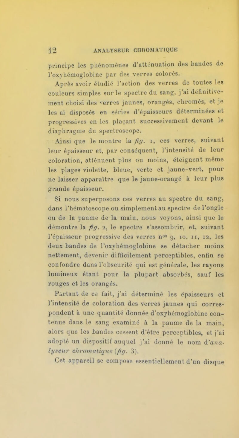 principe les pluSnomenes d'attenuation des bandes de l'oxyhemoglobine par des verres colores. Apres avoir cHudie l'action des verres de toutes les couleurs simples sur le spectre du sang, j'ai definitive- ment choisi des verres jaunes, oranges, chromes, et je les ai disposes en series d'epaisseurs determinees et progressives en les placant successivement devant le diaphragms du spectroscope. Ainsi que le montre la fig. i, ces verres, suivant leur epaisseur et, par consequent, l'intensite de leur coloration, attenuent plus ou moins, ^teignent meme les plages violette, bleue, verte et jaune-vert, pour ne laisser apparaitre que le jaune-orange a leur plus grande epaisseur. Si nous superposons ces verres au spectre du sang, clans l'hematoscope ou simplement au spectre del'ongle ou de la paume de la main, nous voyons, ainsi que le demontre la fig. 2, le spectre s'assombrir, et, suivant 1'epaisseur progressive des verres n08 9, 10, 11, ia, les deux bandes de l'oxyhemoglobine se detacher moins nettement, devenir difiicilement perceptibles, enlin ?e confondre dans l'obscurite qui est generale, les rayons lumineux etant pour la plupart absorbes, sauf les rouges et les oranges. P^rtant de ce fait, j'ai determine les ^paisseurs et l'intensite de coloration des verres jaunes qui corres- pondent a une quantite donnee d'oxyhemoglobine con- tenue dans le sang examine a la paume de la main, alors que les bandes cessent d'etre perceptibles, et j'ai adopts un dispositif auquel j'ai donne le nom d'ana- lyseur diromatique {fig. 3). Cet appareil se compose essentiellemenl d'un disque