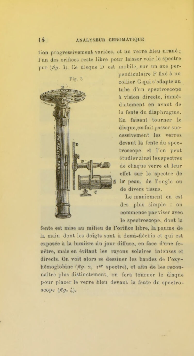 tion progressivemenl varices, et un verre bleu urain- ; l'un des orifices reste libre pour laisser voir le spectre pur {fig. 3). Ce disque D est mobile, sur un axe per- pendiculaire P fixe a. un collier G qui s'adapte au tube d'uu spectroscope a vision directe, imm^- diatement en avant de la fente du diaphragme. En faisant tourner le disque,on fait passer suc- cessivement les verres devant la fente du spec- troscope et Ton pent etudier ainsilesspectres de cliaque verre et leur effet sur le spectre de S 1st peau, de l'ongle ou de divers tissus. Le maniement en est des plus simple : on commence par riser avec le spectroscope, dont la fente est mise au milieu de l'orifice libre, la paurne de la main dont les doijrts sont a demi-fleehis et qui est exposee a la lumiere du jour diffuse, en face d une fe- ll <M re, mais en evitant les rayons solaires intenses et directs. On voit alors se dessiner les bandes de l'oxy- hemop-lohine (fig. r>, r* spectre), et afin de les recon- naitre plus distinctement, on fera tourner le disque pour placer le verre bleu devanl la fente du spectro- scope (fig. 4).