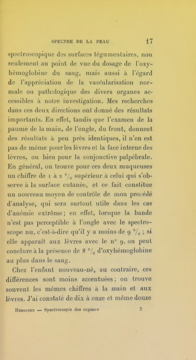 spectroscopique des surfaces tegumentaires, non settlement au point de vuo du dosage de l'oxy- hemoglobine du sang, mais aussi a l'egard do ['appreciation de la vasc'ularisation nor- male on pathologique des divers organes ac- cessibles a noire investigation. Mes recherchos dans ces deux directions ont donne des resullats importants. En offet, tandis ([in1 I'examen de la paume de la main, de 1'ongle, du front, donnent des resullats a peu pres identiques, il n'en est pas de meme pour les levres et la face interne des levres, ou bien pour la conjonctive palpebrale. En general, on trouve pour ces deux muqueuses un chilTre de i a 2 °/0 superieur a celui qui s'ob- scrve a la surface cutanee, et ce fait constitue un nouveau moyen de conlr61e de nion proiede d'analyse, qui sera surlout utile dans les cas d'anemie extreme; en elTet, lorsque la bande n*est pas perceptible a 1'ongle avec le spectro- scope nu, c'eat-a-dire qu'il y a inoins de 9 % ; si elle apparait aux levres avec le n° 9, on pent conclureala presence de 8 °/0 d'oxybemoglobine au plus dans le sang. Chez l'enfant nouveau-ne, au contraire, ces differences sont moins accentuees; on trouve souvent les memes chitTres a la main et aux levres. J'ai constate de dix a onze et meme douze Hkmococe — Spectroscopie des organes ~