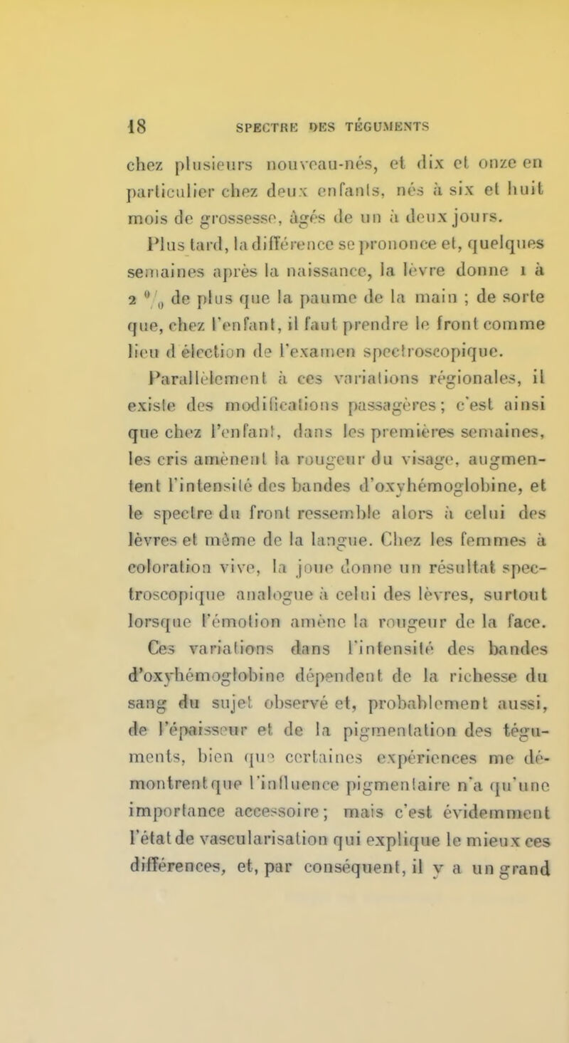 chez plusiewns nouvoau-nes, et dix ct onze en parliculier chez deux onfanls, nes a six et huit mois de grossesse, ages de M a deux jours. Plus tard, la difference so prononce et, quelques semaines apres la naissanee, la levre donne 1 a 2  „ de plus que la paume de la main ; de sorte que, chez IVnfant, il faut prendre le front comme lieu d election de TexauieD spoetrosoopique. Parallelement a ces variations region ales, il exisle des modiiioaiions passageres; e'est ainsi que chez l'enfanl, dans les piemieres semaines, les cris ameneul la rougeur du visage, augmen- tent l'intensile des handes d'oxyhemoglobine, et le spectre du front ressemble alors a celui des levres et niiime de la hmgue. Chez les femmes a. coloration vive, la joue donne tin resultat spec- troscopi([iie analogue a colui des levres, surtout lorsque I'emotion amene la rongeur de la face. Ces variations dans l'intensile des bandes d'oxyhemoglohine dependent de la rkhesse du sang du suje! observe et, probablement aussi, de I'epai^s ur et. de la pigmentation des tegu- ments, bien que certaines experiences me de- montrent que I'inlliience pigmenlaire n'a qu'unc importance accessoire; mais e'est evidemnient l'efatde vascularisalion qui explique le mieux ces differences, et, par consequent, il v a un grand