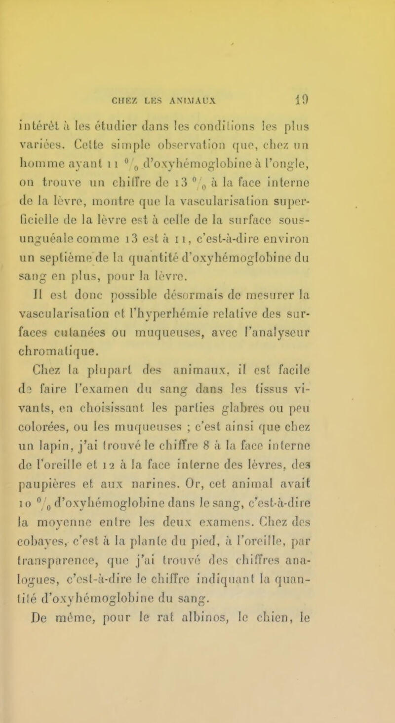 ClIRZ r.KS ANIMAl'.X 1!) interet a (es etudier dans les rondilions ios plus variees. Colte simple observation quo, cfcez uii hommc ay ant 11 0 0 d'oxybemoglobine a I'ongle, on trouve un chilTre do i3* „ a la face interne do la levre, montro que la vascularisalion supor- licielle de la levre est a celle de la surface sous- ungueale comtno l3 est a i i, c'est-a-dire environ un septiemode la quantite d'oxyhemoglohinc du sang en plus, pour la levre. II est done possible desormais de mesurer la vascularisalion ot l'byperbernie relative des sur- faces culanees on muqueuses, avec I'analyseur chromatique. Chez la pluparl des animaux, il est facile d 1 faire I'examen du sang dans les tissus vi- vants, en cboisissant les parties glabres ou pen colorees, ou les muqueuses ; e'est ainsi que cbez un lapin, j'ai Irouve le cbiffro 8 a la face iulerne de Toieillo et 12 ii la face interne des Ievres, des paupieres et aux narines. Or, cet animal avail 10 °'0 d'oxybemoglobine dans Jesang, c'est-a-dire la moyenno entre les deux examens. Chez dos cobayes, e'est k la planle du pied, ;i l'oroillo, par transparence, que j'ai trouvo dos cbiiTros ana- logues, e'est-a-dire Ie chilTre indiquant la quan- lile d'oxybemoglobine du sang. De memo, pour le rat albinos, Ic cbicn, le