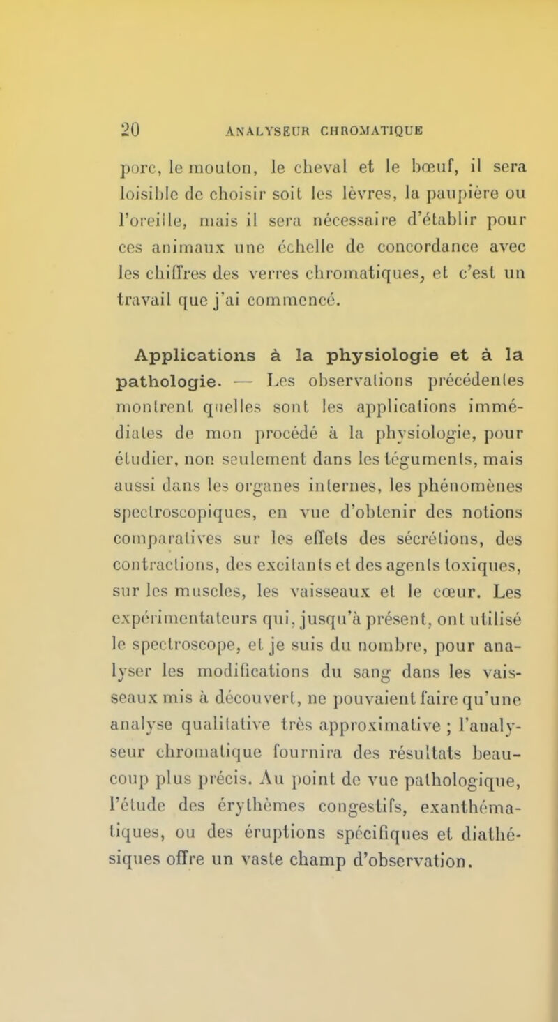 pore, le mouton, le cheval et le bceuf, il sera loisible dc choisir soit les levres, la paupiere ou l'oreille, nuiis il sera necessaire d'etablir pour ces animaux une cchelle de concordance avec les chilTres des verres chromatiques, et c'esl un travail que j'ai commence. Applications a la physiologie et a la pathologie. — Los observalions precedents monlrenl quel les sont les applicalions im me- diates de mon procede a la physiologie, pour eludier, non seulement dans les teguments, mais aussi dans les organes internes, les phenomenes sj)eclroscopiques, en vue d'oblenir des notions comparatives sur les effets des secretions, des contractions, des excitants et des agents loxiques, sur les muscles, les vaisseaux et le coeur. Les experimentateurs qui, jusqu'a present, ont utilise le spectroscope, et je suis du nombre, pour ana- lyser les modifications du sang dans les vais- seaux mis a decouvert, ne pouvaient faire qu'une analyse qualitative tres approximative ; l'analy- seur chromalique fournira des resultats beau- coup plus precis. Au point de vue palhologique, l'elude des erythemes congestifs, exanthema- tiques, ou des eruptions specifiques et diathe- siques offre un vaste champ d'observation.