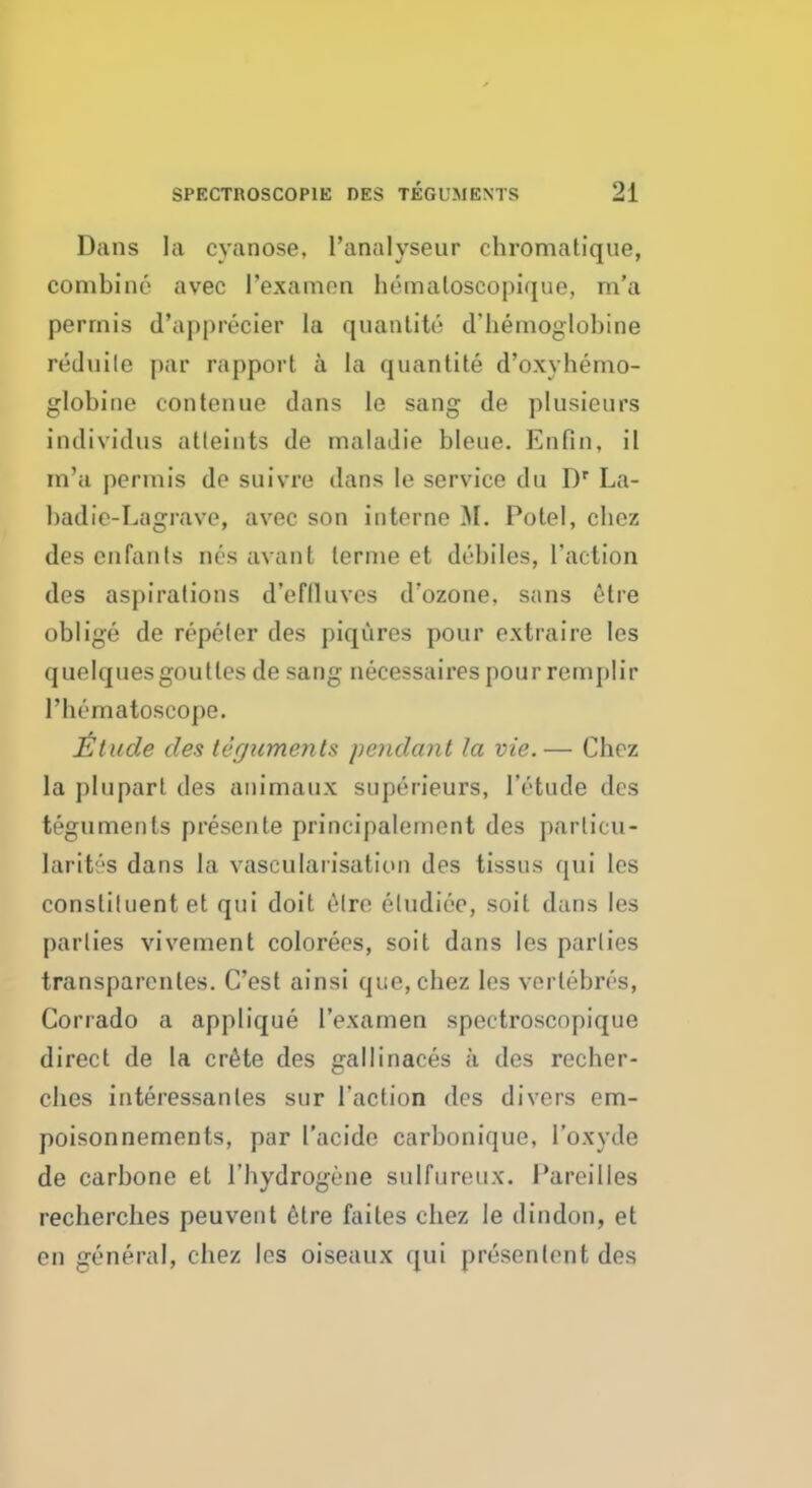 Dans la cyanose, l'analyseur chromatique, combine* avec I'examen hemaloscopique, m'a perrnis d'apprecier la quantity d'hemoglobine reduile par rapport a la quantite d'oxyhemo- globine con ten ne dans le sang de plusieurs individns atleints de maladie bleue. Enfin, il m'a permis de suivre dans le service du Dr La- hadic-Lagrave, avec son interne M. Potel, chez desenfants oes avant lerme et debiles, Taction des aspirations d'eflluves d'ozone, sans etre oblige de repeler des piqures pour extraire les quelquesgoulles de sang necessaires pour remplir rht'matoscope. £tude des teguments pendant la vie. — Chez la plupart des animaux superieurs, lYtude des teguments presents principalement des particu- larities dans la vascularisation des tissus qui les constituent et qui doit etre eludice, soit dans les parlies vivement colorees, soit dans les parlies transparent. C'est ainsi que, chez les verlebres, Corrado a applique I'examen spectroscopique direct de la crete des gallinaces a des recher- ches interessanles sur Taction des divers em- poison nements, par I'acide carbonique, l'oxyde de carbone et l'hydrogene sulfureux. I'areilies recherches peuvent 6tre faites chez le dindon, et en general, chez les oiseaux qui presenlent des