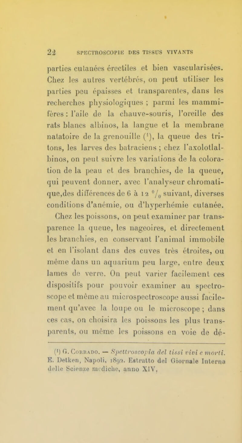 parties cutanees erectiles et bien vascularisees. Cbez les autres vcrtebres, on pent utiliser les parties peu cpaisses et transparentes, dans les recberches pbysiologiques ; parmi les mammi- feres : 1'aile de la ebanve-souris, 1'oreille des rats blanes albinos, la langue et la membrane nalatoire de la grenouille ('), la queue des tri- tons, les larves des batraciens ; cbez I'axolotlal- binos, on pent suivre los variations de la colora- tion de la poau et des branchies, de la queue, qni peuvent donner, avec l'analyseur cbromati- que,des differences de 6 a 12 °/0 suivant, diverses conditions d'anemie, ou d'byperbemie cutanee. Cbez les poissons, on peut examiner par trans- parence la queue, les nageoires, et direclement les brancbies, en conservant 1'animal immobile et en Tisolant dans des cuves tres etroiles, ou mcme dans un aquarium peu large, entre deux lames de verre. On peut varier facilement ces disposilifs pour pouvoir examiner au spectro- scope et meme an microspectroscope aussi facile- ment qu'avec la loupe ou le microscope; dans ces cas, on cboisira les poissons les plus trans- parents, ou meme les poissons en voie de de- (') G. Cosha.do. — Spettroscopia del tissi rivi e morti. K. Detken, Napoli, iScj-?. Eslratto del Giornale Interna (.Idle Soienste m; diche, anno XIV,