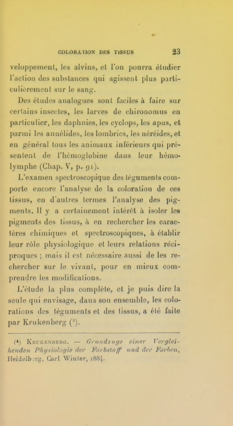 veloppement, les alvins, et l'on pourra eludier l'acliou des substances qui agissent plus parti- culu'rement sur Ie sang. Des etudes analogues sonl faciles a faire sur certains insectes, les larves de chironomus en parliculier, les daphnies, les cyclops, les apus, et par mi les annelides, les loinbrics, les nereides, et en general tous les animaux iniVrieurs qui pre- senlenl de 1'hcmoglobine dans leur hemo- lyniphe (Cliap. V, p, 91). L'examen spectroscopique des teguments com- porte encore 1'analyse de la coloration de ces tissus, en d'aulres lermes Tanalyse des pig- ments. 11 y a certainement intcivt a isoler les pigments des tissus, a en recliercher le.s carac- teres chimiques et spectroscopiques, a elablir leur role physiologique et leurs relations reci- proques ; mais il est necessaire aussi de les re- cliercher sur Ie vivant, pour en mieux com- premlre les modifications. L'elude la plus complete, et je puis dire la seule qui envisage, dans son ensemble, les colo- rations des teguments et des tissus, a ele faile par Kru ken berg (*) KrUKENBERO. — Grnndzuye einer Ycvglei- henden Physiologie der Vmrb&tOff und der Fiirbcn, Heidelb 'i-g, Carl Winter, 188',.