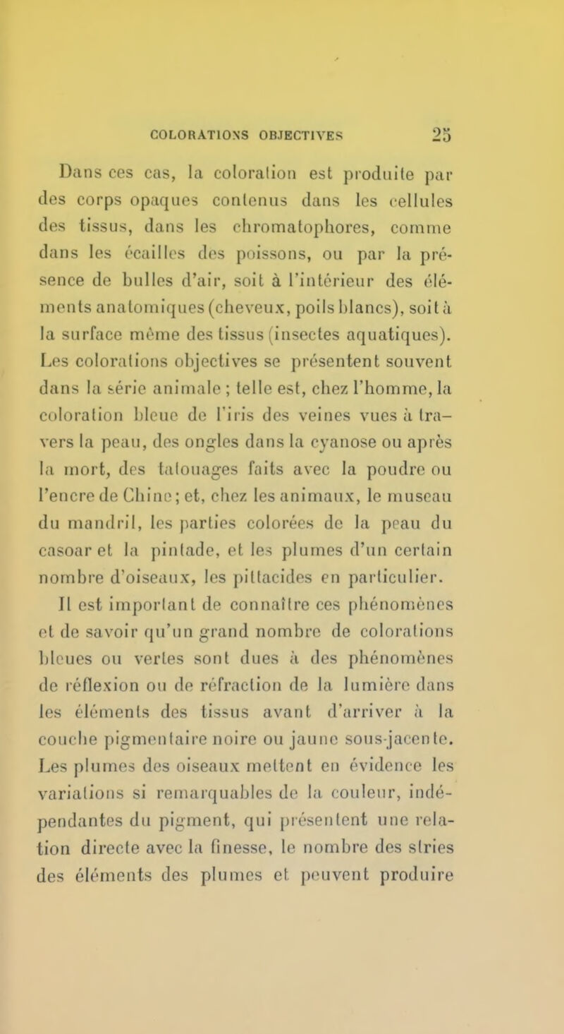 Dans ces cas, la coloration est prodnite par des corps opaques conlenus dans les cellules des tissus, dans les chromatophores, cornme dans les ecailles des poissons, ou par la pre- sence de bulles d'air, soil a l'interieur des ele- ments anatomiques (cheveux, poils hlancs), soit a la surface meme des tissus (insectes aquatiques). Les colorations objectives se presentent souvent dans la serie animate ; telle est, chez l'homme, la coloration bleuc de 1'iris des veines vues a tra- vers la pean, dos ongles dans la cyanose ou apres la mort, des talouages faits avec la poudre ou I'encre de Chine; et, chez lesanimaux, le museau du mandril, les parties colorees de la peau du casoar et la pinlade, et les plumes d'un certain nombre d'oiseaux, les pittacides en parlieulier. II est imporlant de connaitre ces phenomencs et de savoir qu'un grand nombre de colorations bleues ou vertes sont dues a des phenomenes de reflexion ou de refraction de la lumiere dans les elements des tissus avant d'arriver a la couebe pigmentaire noire ou jaune sous-jaccnte. Les plumes des oiseaux meltent en evidence les variations si remarquables de la couleur, inde- pendantes du pigment, qui presentent une rela- tion directe avec la finesse, le nombre des stries des elements des plumes et peuvent produire