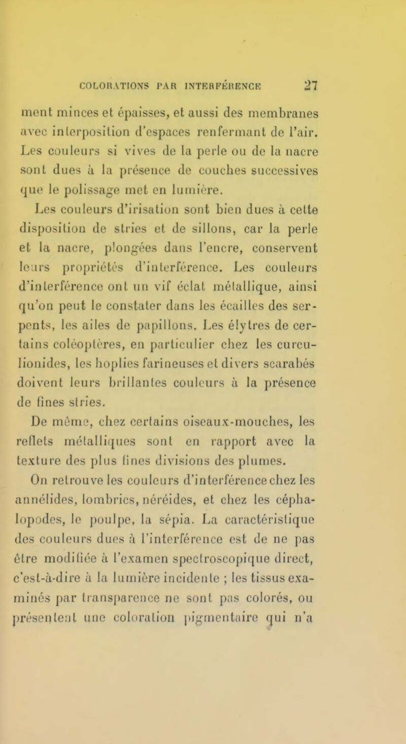 ment minces et epaisses, et aussi des membranes avec inlerposition d'cspaces renfennant do l'air. Les couleurs si vives de la perle ou de la nacre sont dues a la presence de couches successives que le polissage met cn lumiore. Les couleurs d'irisatiun sont bien dues a cette disposition de stries et de sillons, car la perle et la nacre, plongees dans l'encre, conservent lears proprietes d'inlerlY'rence. Les couleurs d'inlerference ont un vif eclat melallique, ainsi qu'on pent le constater dans les ecailles des ser- pents, les ailes de papillons. Les elylres de cer- tains coleopleres, en particulier chez les curcu- lionides, les Implies farineuses et divers scarabus doivent leurs brillanles couleurs a la presence de fines stries. De memo, chez certains oiseaux-mouches, les reflets melalliques sont en rapport avec la texture des plus fines divisions des plumes. On retrouve les couleurs d'interferencechez les annelides, lombrics, nereides, et chez les cepba- lopodcs, le poulpe, la sepia. La caracterisliqui> des couleurs dues a 1'interference est de ne pas etre modiliee a 1'examen specfroscopique direct, c'est-a-dire a la lumicre incideule ; les tissus exa- mines par transparence ne sont pas colores, ou presenlenl unc cohiralion pigtncntaire qui n'a