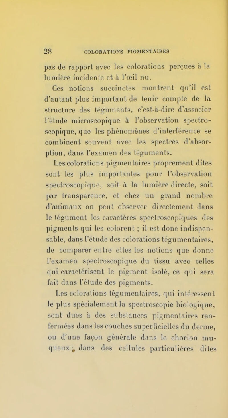 p;is de rapport avec les colorations percues a la lumiere incidente ct a L'oeil nu. Ces notions snccinctes montrent qu'il est d'aulant plus important de tenir comple de la structure des teguments, c'est-a-dire d'associer l'etude microscopique a l'observation spectro- scopique, que les phenomenes d'inlerference se combinent souvent avec les spectres d'absor- ption, dans l'examen des teguments. Les colorations pigmentaires proprement diles sont les plus importantes pour l'observation spectroscopique, soit a la lumiere directe, soit par transparence, et cbez un grand nombre d'animaux on peut observer direclement dans le tegument les caracteres spectroscopiques des pigments qui les colorent ; il est done indispen- sable, dans l'etude des colorations tegumentaires, de comparer entre elles les notions que donne l'examen spectroscopique du tissu avec celles qui caracterisent le pigment isole, ce qui sera fait dans l'etude des pigments. Les colorations tegumentaires, qui interessent le plus specialement la spectroscopic biologique, sont dues a des substances pigmentaires ren- fermees dans les coucbes superbciellcs du derme, on d'une fagon generale dans le chorion mu- queux^ dans des cellules particulieres diles