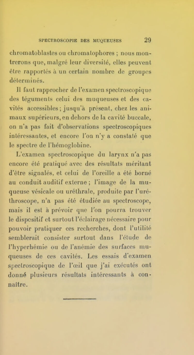 chromatoblastcs on chromalophores ; nous mon- trorons que,malgre ieur diversile, dies peuvent 6tre rapporles a un certain nombre de groupea determines. II faut rapprocber de l'examen spectroscopique des teguments celui des muqueuses et des ca- vites accessibles; jusqu'a present, ehez les ani- maux superieurs, en dehors de la cavile buccale, on n'a pas fait d'ohservalions speclroscopiques inleiessautcs, et encore Ton n'y a constate (jue le spectre de l'hemoglobine. L'examen spectroscopique du larynx n'a pas encore ete pratique avec des resultats meritant d'etre signales, et celui de l'oreille a ete borne au conduit auditif exlcrne ; l'image de la mu- queuse vesicale ou urethrale, produite par 1'ure- throscope, n'a pas ete etudiee au spectroscope, mais il est a prevoir que Ton pourra trouver le dispositif et surlout l'eelairage necessaire pour pouvoir pratiquer ces recherches, dont L'utilile semblerait consister surtout dans l'elude de rbyperbemie ou de l'anemie des surfaces mu- queuses de ces cavites. Les essais d'examen spectroscopique de l'ccil que j'ai executes ont donne- plusieurs resultats interessants a con- naitre.