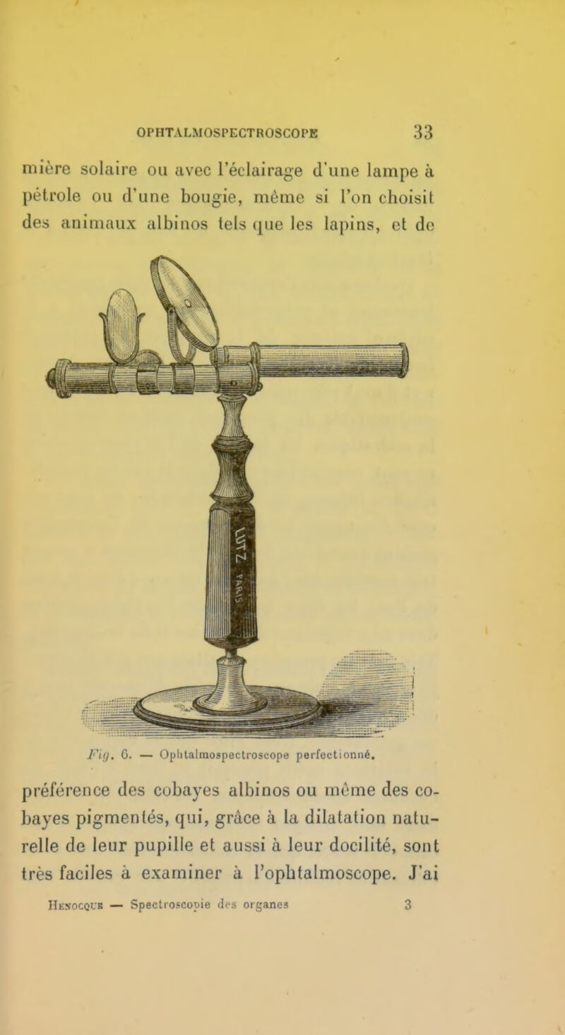 mitre solaire ou avec l'eelairage d'une lampe a petrole ou d'une bougie, meme si Ton choisit des animaux albinos tels que les lapins, et do Fig, 0. — Oplitalraospectroscope parfcctionn6. preference des cobayes albinos ou meme des co- bayes pigmentes, cjni, grace a la dilatation natu- relle de leur pupille et aussi a leur docilite, sont tres faciles a examiner a I'opbtalmoscope. J'ai Hesocqur — Spectroscopic del organes 3