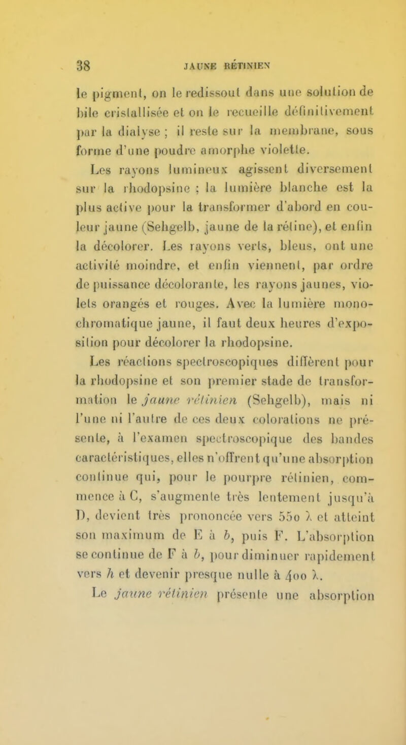 le pigment, on leredissoul dans une solution de bile crislallisee et on le recueille detinitivomonl par la dial}so ; il resle Mir la membrane, sous forme d'une poudre amorphe violetle. Los rayons lumineux agissenl divcrsement sur la rhodopsine : la lumiero blanche est la plus active pour la transformer d'abord en cou- leur jaune (Sehgelb, jaune de la reline), et enlin la decolorer. Les rayons verts, bleus, out une aclivile moindro, et enlin viennenl, par ordre de puissance decoloranle, les rayons jaunes, vio- lets oranges et rouges. Avec la lumiere mono- ehromatique jaune, il faut deux beures d'expo- silion pour decolorer la rhodopsine. Les reaclions speclroscopiques different |)uur la rhodopsine et son premier stade de transfor- mation le jaune relinien (Sehgelb), mais ni l'une ni l'aulre de cos deux colorations no pre- senle, a rexamen speclroscopique des bandes caracteristiques, elles n'offrcnt qu'une absorption continue qui, pour le pourpre relinien, com- mence a C, s'augmenle ties lentement jusqu'a D, devient tres prononcee vers 55o a et atleint son maximum de E a b, puis F. L'absorption secontinue de F a b, pourdiminuer raj)idement vers h et devenir presque nulle a 4oo a. Le jaune relinien presents une absorption