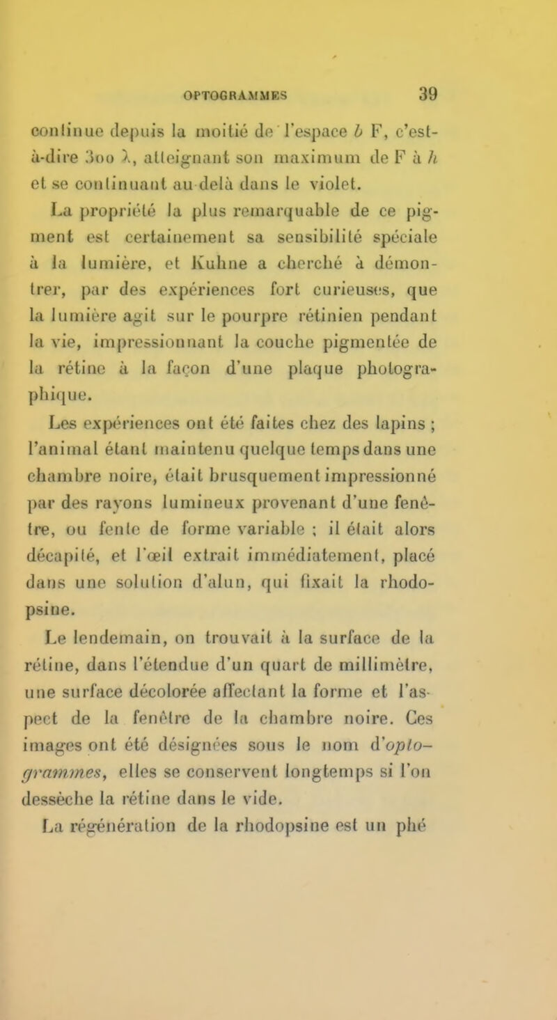 continue depuis la moitie de Tespace b F, e'est- u-dire i>oo atleignant son maximum de F a // ct se continuant au-dela dans La violot. La propriele la plus remarquable de ce pig- ment est certainement sa sensibilile speciale a la lumiere, et Kuhne a cherche a demon- trer, par des experiences fort curieuses, que la lumiere agit sur Ie pourpre retinien pendant la vie, impressionnant la couche pigmcnlee de la retine ii la facon d'une plaque phologra- pfaique. Les experiences ont ett- faites chez des lapins ; l'aniinal etanl inaintenu quelquo temps dans unc chambre noire, rlait brusquement impressionne par des ravons lumineux provenant d'une fene- tre, on I'cnlc de forme variable ; il elait alors decapile, et l'oeil extrait immediatement, place dans une solution d'alun, qui lixait la rhodo- psine. Le lendemain, on trouvait a la surface de la retine, dans l'etendue d'un quart de millimetre, une surface decoloree affectant la forme et l'as pect de la bmrlre de la chambre noire. Ces images ont ete designees sous le nont d'op to- ff mmm.es, elles se conservent longtemps si Ton desseche la retine dans le vide. La regeneration de la rhodopsine est un ph£