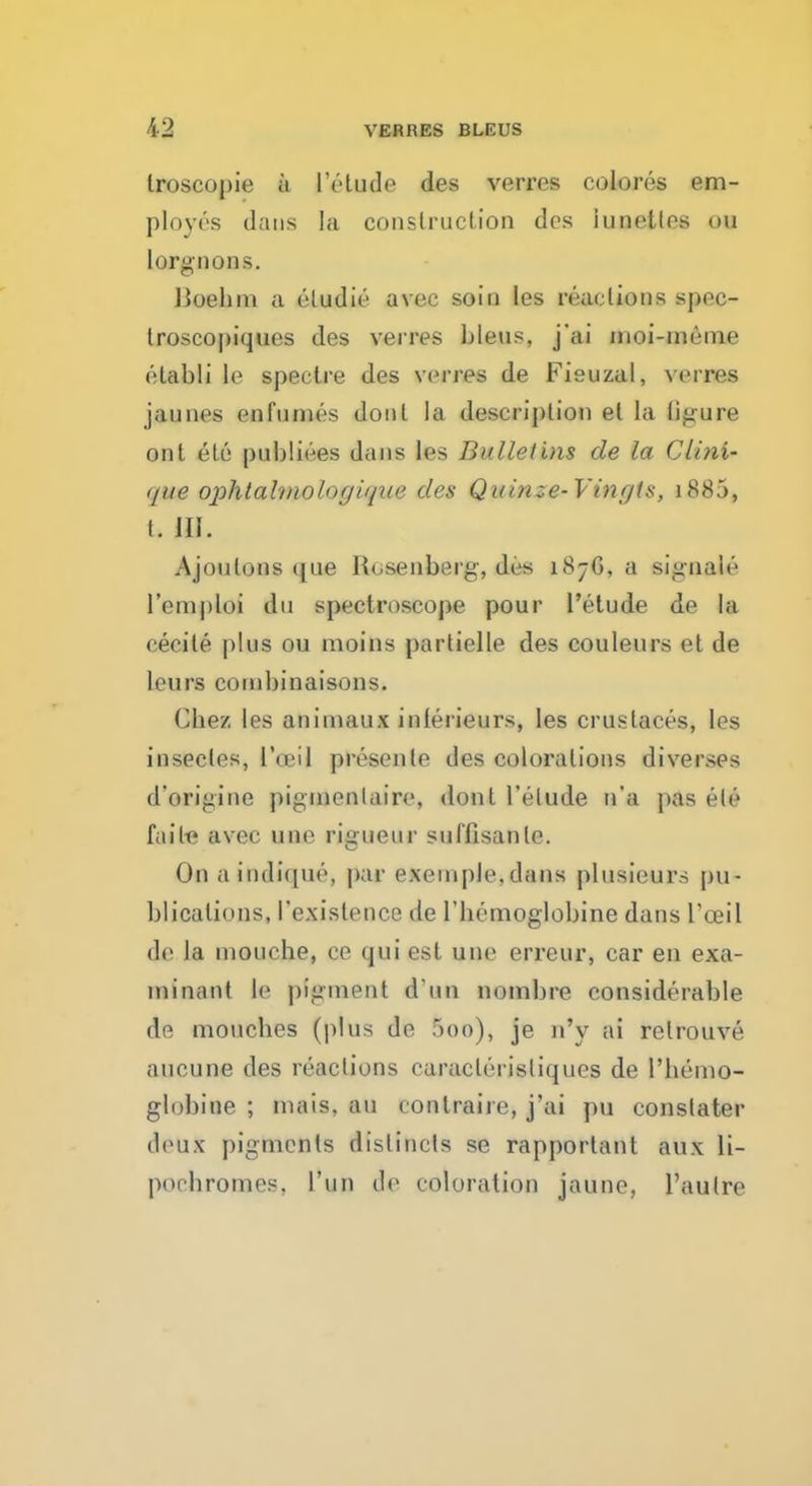 Iroscopie a l'elude des verres colores em- ployes dans la construction dcs lunettes ou lorgnons. IJoehin a eludie avec soin les reactions spec- troscopiques des verres bleus, j'ai moi-meme elabli le spectre des verres de Fieuzal, verres jaunes en fumes donl la description el la ligure ont ete publiees dans les Bulletins de la CUni- que ophtalmologique des Qi<in~e-Vinrjts, 1885, t. w, Ajoulons que Rosenberg, des 187G, a signale l'emploi du spectroscope pour l'elude de la ceoile plus ou moins partielle des couleurs et de leurs conibinaisons. Cbez les animaux inferieurs, les cruslaces, les insecles, 1'oeil presente des colorations diverses d'origine pignienlaire, dont l'elude n'a pas c-le faiIt* avec une rigueur suflisanlc. On a indique, par exeinple,clans plusieurs pu- blications, I'existence de l'bemoglobine dans I'oeil de la mouche, 00 qui est une erreur, car en exa- minant le pigment d un nombre considerable de moucbes (plus de 5oo), je n'y ai relrouve aucune des reactions caraclerisliques de l'bemo- globine ; niais.au tonlraire, j'ai pu constater deux pigments dislincts se rapporlant aux li- pochromes, l'un de coloration jaune, l'aulre