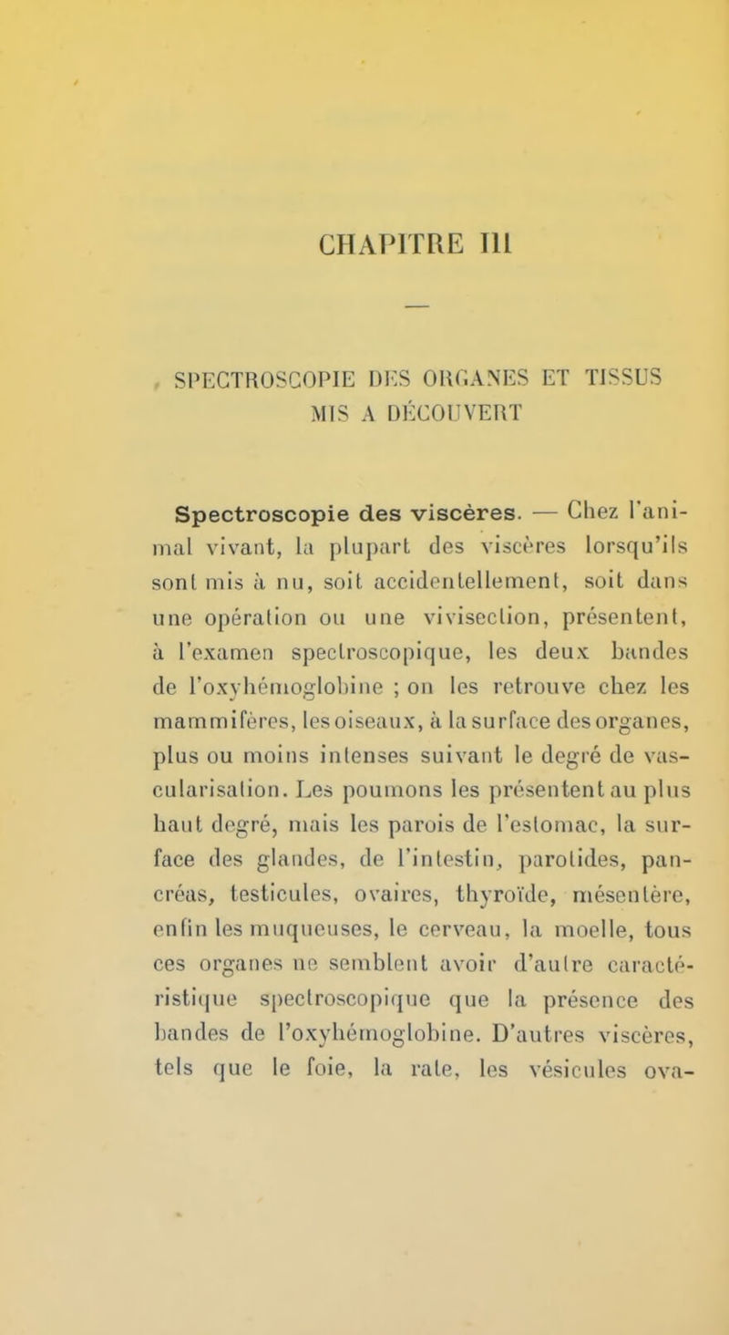 GHA PURE 111 . SPEGTROSCOPIE DKS ORGANES ET TISSUS MIS A DECOUVERT Spectroscopic des visceres. — Chez l'ani- mal vivant, La plupart des visceres lorsqu'ils sonl mis a nu, soit accidenlellement, soit dans une operation ou line viviseclion, presentent, a I'examen speclroscopique, les deux ban des de 1'oxyhenioglobine ; on les retrouve chez les mammiferes, lesoiseaux, a la surface desorganes, plus ou moins intenses suivant le degre de vas- cularisation. Les pouinons les presentent au phis hant degre, niais les parois de l'eslomae, la sur- face des glandes, de 1'intestin, parotides, pan- creas, testicules, ovaires, thyroide, mesenlere, enfin les muqueuses, le cerveau. la inoelle, tous ces organes no semblent avoir d'autre caracte- ristique speclroscopique que la presence des ban des de l'oxyhernoglobine. D'autres visceres, tels que le foie, la rale, les vesicules ova-