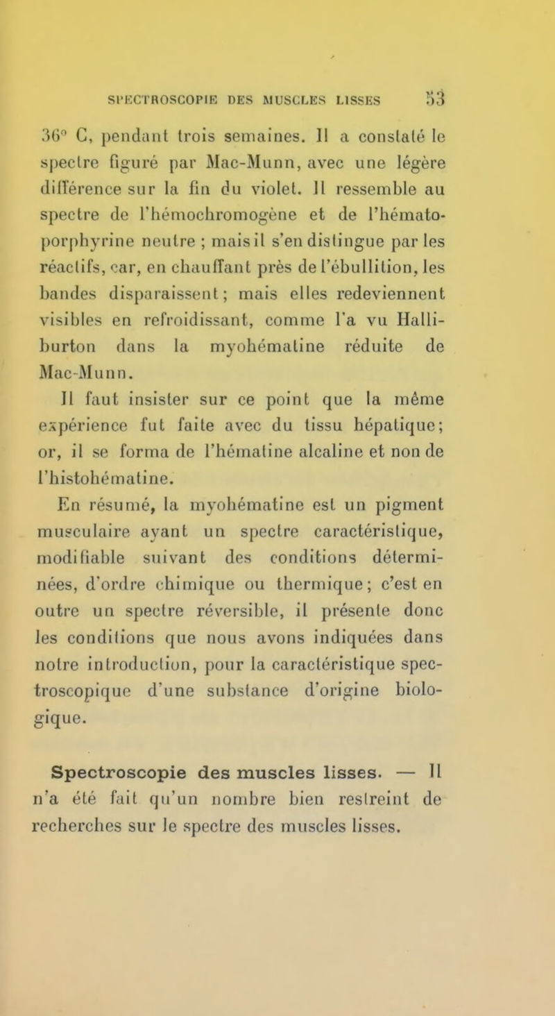 SI'KCTROSCOPIE DES MUSCLES L1SSES r>3 36° C, pendant trois seniaines. II a constate le speclre figure par Mac-Munn, avec line legere difference sur la fin du violet. II ressemble au spectre de l'hemocbromogene et de l'hemato- porpbyrine neulre ; maisit s'en distingue par les reaclifs, car, en chaulTant pres de I'ebullilion, les bandes disparaissent; mais el les redeviennent visibles en refroidissant, comme l'a vu Halli- burton dans la myobemaline reduite de Mac-Munn. II faut insister sur ce point que la meme experience fut faite avec du tissu hepatique; or, il se forma de l'heinatine alcaline et non de l'bistobematine. En resume, la myoliematine est un pigment musculaire ayant un spectre caracterislique, modifiable suivant des conditions delermi- nees, d'ordre chimique ou tbermique; c'est en outre un spectre reversible, il presenle done les conditions que nous avons indiquees dans noire introduction, pour la caracteristique spec- troscopique d'une substance d'origine biolo- gique. Spectroscopie des muscles lisses. — 11 n'a ete fait qu'un nombre bien reslreint de recbercbes sur le spectre des muscles lisses.