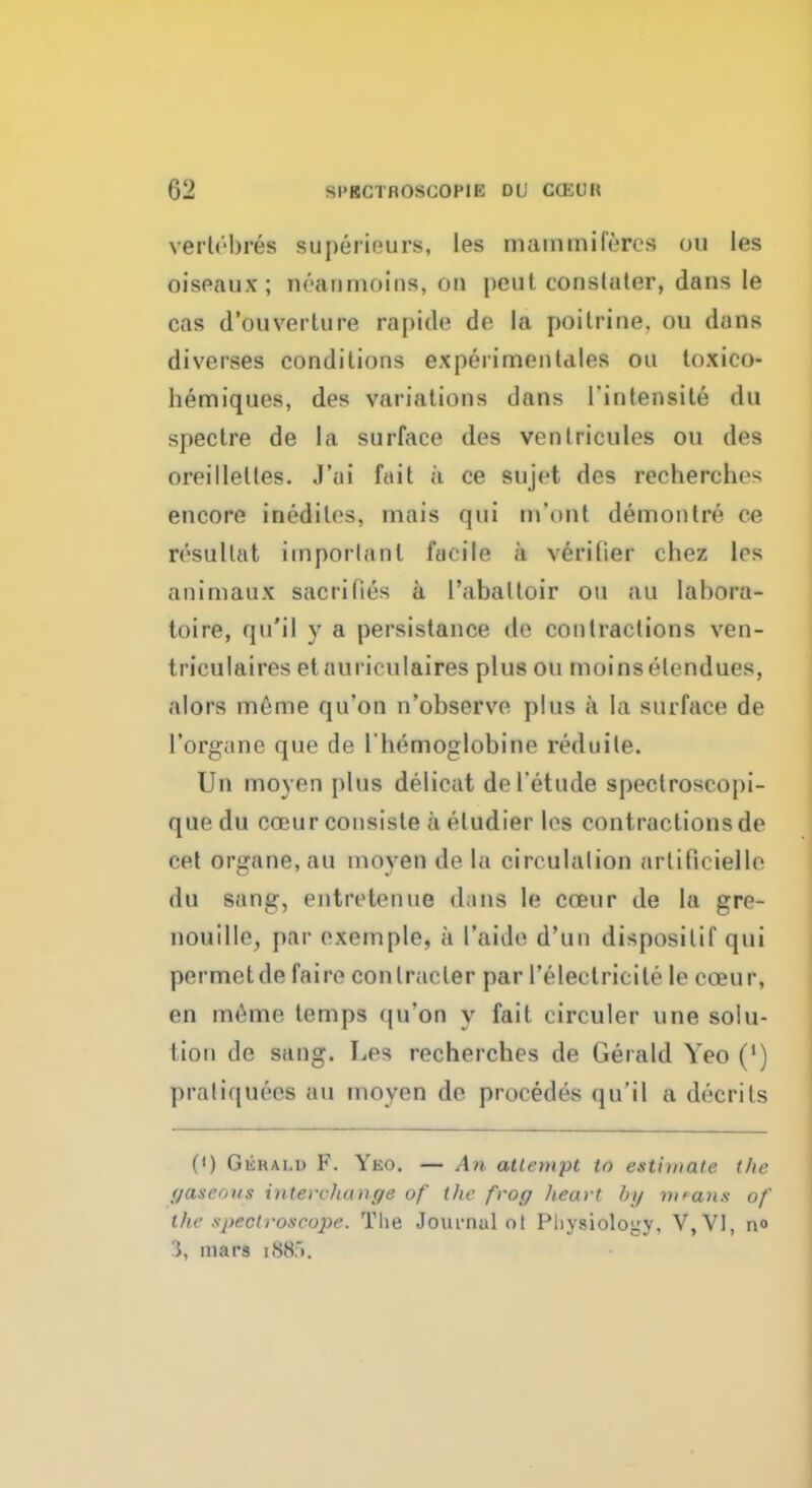 verlebres »u peri euro, les mammifercs OS les oisfiaux ; neanmoins, on peut constater, dans Ie cas d'onverture rapide de la poitrine. ou dans diverges conditions experimentales ou loxico- bemiques, des variations dans l'intensile du spectre de la surface des venlricules ou des oreillelles. J'ai ffiit a ce sujet des recherches encore iriediles, mais qui m'ont demon tre ce rrsultat important facile a verifier chez les animaux sacrifies a l'aballoir ou an labora- toire, qu'il y a persistance de contractions ven- triculaires etauriculaires plusou moinselendues, alors meme qu'on n'observe plus a la surface de l'organe que de l'hemoglobine reduile. Un moyen plus delicat del'etude spectroscopi- que du eceur consiste a eludier les cont ractions de cet Organs, an moyen de la circulation artificielle du sang, entretenue d;ins le coeur de la gre- nouille, par exemple, a I'aide d'un disposilif qui permelde faire conlracter par I'electricile le cceur, en meme temps qu'on y fait circuler une solu- tion de sang. Les rechercbes de Gerald Yeo (') praliquees HU moyen de procedes qu'il a decrits 0) Gickai.d F. Yeo. — AH attempt to estimate the gaseous interchange of the frog heart by mnm» of the spectroscope. The Journal ot Physiology, V,V1, n« J. mars [885.