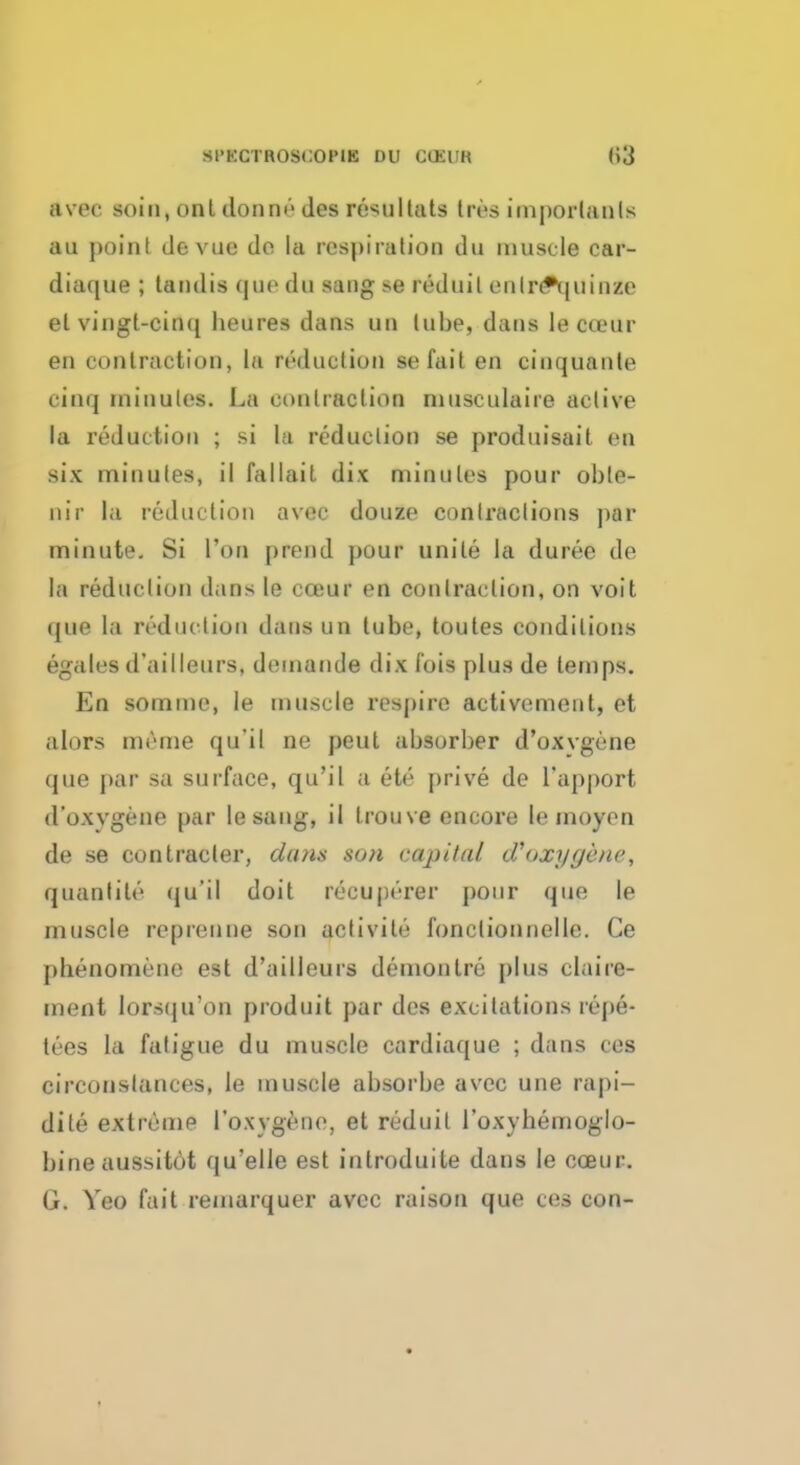 avee soin, onl donru- des reMi I tats tres important* au point devue do la respiration du muscle car- diaque ; tandis que du sang >e red nil enlr<*quiBfe el vingt-cinq beures dans uu tube, dans le cteur en contraction, la reduction so fait en cinquante cinq minutes. La contraction musculaire active la reduction ; si la reduction se produisait en six minutes, il fallait dix minutes pour obte- nir la reduction avec douze contractions par minute. Si Ton prend pour unite la duree de la reduction dans le cceur en contraction, on voit (jue la reduction dans un tube, toutes conditions egales d'ailleurs, demande dix fois plus de temps. En soinme, le muscle respire activement, et aloFS nii'ine qu'il ne pent absorber d'oxvgene que par sa surface, qu'il a ete prive de l'apport d'oxvgene par lesang, il trouve encore le moyen de se con trader, dans son capital Woxyyene, quantile (ju'il doit reeuperer pour que le muscle reprenne son activite fonctionnelle. Ce pbenomene est d'ailleurs demon Ire plus claire- ment lorsfju'on produit par des excitations repe- tees la fatigue du muscle cardiaque ; dans ces circonslances, le muscle absorbe avec une rapi- dite extreme I'oxvgene, et reduil i'oxybemoglo- bineaussitot qu'elle est introduite dans le coeur. G. Yeo fait remarquer avec raison que ces con-