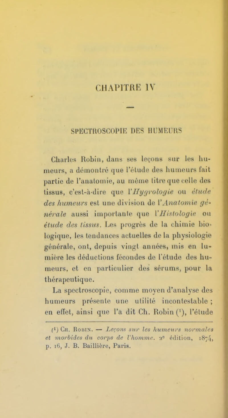 CHAP1TRE IV SPECTHOSCOPIE DES HUMEURS Cbarlus Robin, dans ses lemons sur les hu- meurs, a d6montre qua I'etude des hutneura fait ]>arlie de l'analomie, au meme litre que eelle des tissus, e'est-a-dire que Y Hygrologie ou etude des humours est une division de Y Anatomie ge- nerate anssi iniportanle que L'Histologic ou etude des tissus. Les progres de la chitnie bio- logique, les tendances actuelles de la physiologio generale, out, depuis vingt anneea, mis en lu- miere les deductions fecondes de I'etude des hu- meurs, et en particulier des serums, pour la therapeutique. La spectroscopic, coinme moyen d'analyse des humeurs presenle une ulilite incontestable ; en elTet, ainsi que l'a dit Ch. Robin ('), l'elude (*) Cm. Robin. — Lemons sur les humeurs normales et morbides clu corps de Vhommc. Edition, 1874, p. 16, J. B. Bailliere, Paris.