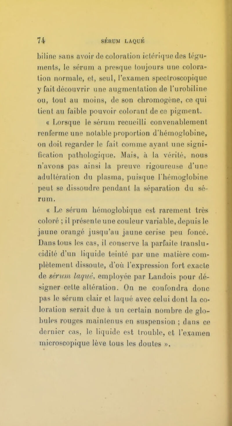 Inline sans avoir de coloration icleriquo des tegu- ments, le serum a prcsque loujours one coloi'a- lion normale, et, seul, I'examen speclroscopiquc y fait decouvrir unc augmentation de l'urobiline on, lout an moins, de son cbromogene, ce qui lient au faible pouvoir colorant de cn pigment. « Lorsque Ie serum recucilli convenablement renferme une notable proportion d'hemoglobine, on doil regarder le fait comme ayant une signi- fication patbologique. Mais, a la verilo, nous n'avons pas ainsi la preuve rigoureuse d'une adulteration du plasma, puis([iie l'hemoglobine )>eut se dissoudre pendant la separation du se- rum. « Le serum bemoglobique est rarement tres colore ; il presenle une couleur variable, depuis le jaune orange jusqu'au jaune cerise pen fonce. Dans tons les cas, il conserve la parfaile translu- cidile d'un liquide teinle par une matiere com- plelemenl dissoute, d'ou l'expression fort exacle de serum lat/iic, employee par Landois pour de- signer cetle alteration. On nc confondra done |>as le serum clair et laque avec celui donl la co- loration serait due a un certain nombre de glo- bules rouges mainlenus en suspension ; dans ce dernier cas, le liquide est trouble, et I'examen microscopique leve tous les doutes ».