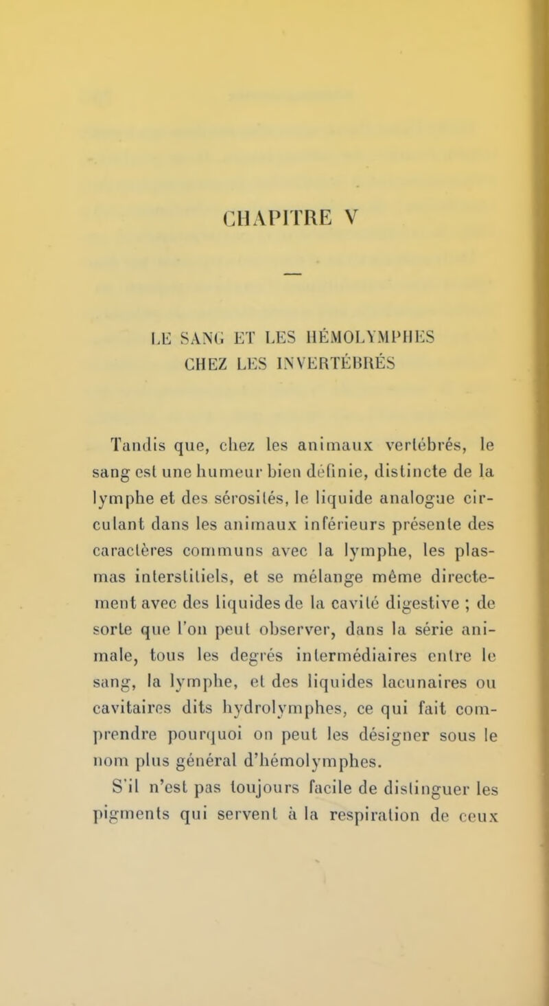 ClUPITRE V LE SANG ET LES HEMOLYMPHES CHEZ LES INVERTEBRES Tandis que, chez les animaux verlebres, le sang est une humeur bien drQnie, distincte de la lymphe et des serosiles, le liquide analogue cir- culant dans les animaux inferieurs presente des caracteres communs avec la lymphe, les plas- mas intersliliels, et se melange meme directe- mentavec des liquidesde la cavile digestive ; de sorle que Ton pent observer, dans la serie ani- mate, tous les degres inlermediaires enlre le sang, la lymphe, el des liquides lacunaires ou cavitaires dits hydrolymphes, ce qui fait com- prendre pourquoi on peut les designer sous le nom plus general d'hemolymphes. S'il n'est pas toujours facile de dislinguer les pigments qui servent a la respiration de eeux