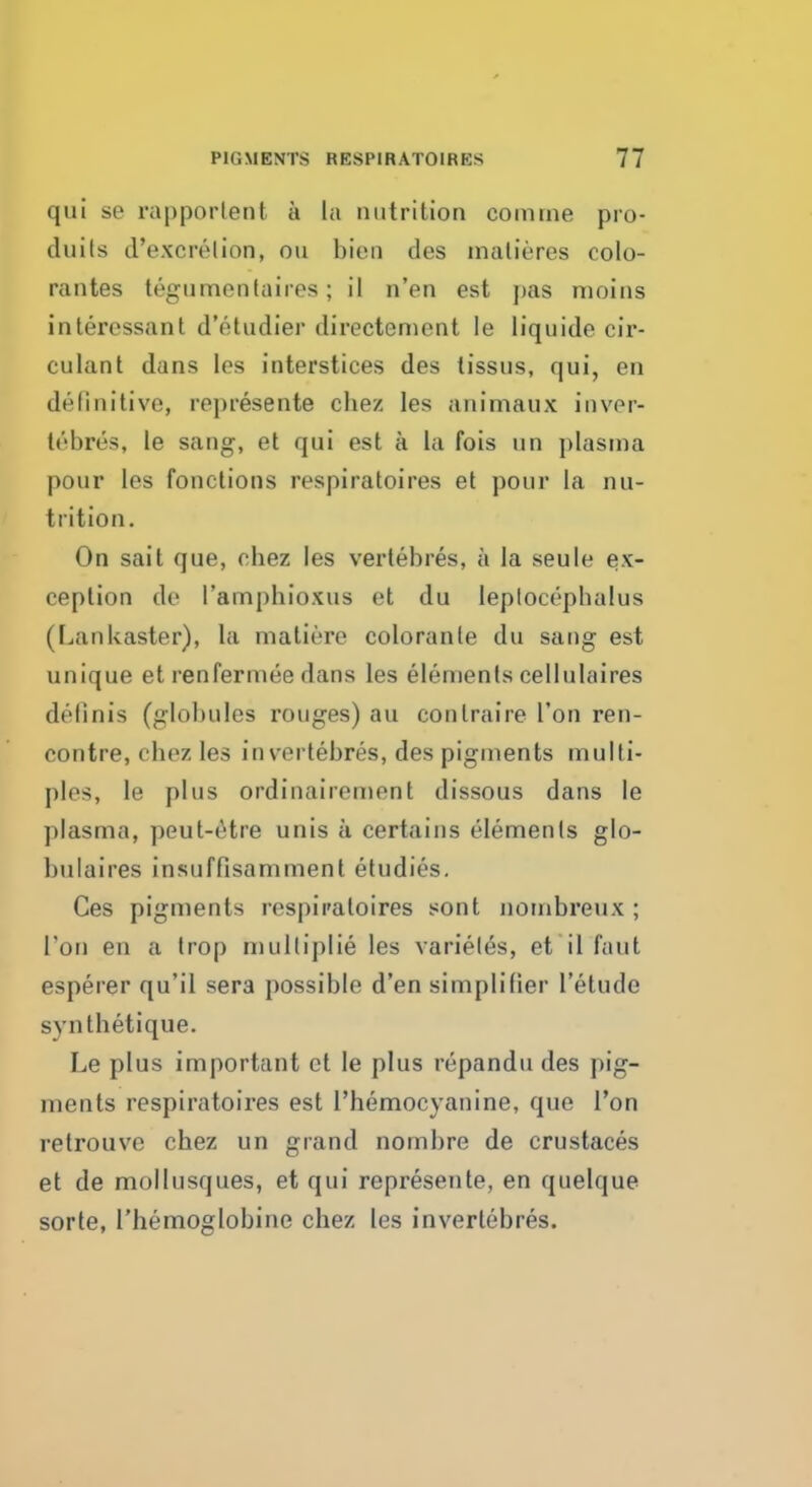 qui se rapporlent a la nutrition coinine pro- duits d'excrelion, on bien des matieres colo- rantes tegumentaires; il n'en est pas moins interessant d'6tudier directement le liquide cir- culant dans les interstices des tissus, qui, en definitive, represents chez les animaux inver- lebi'es, le sang, et qui est a la fois un plasma pour les fonctions respiratoires et pour la nu- trition. On sait que, chez les vertebres, a la seule ex- ception de I'amphioxus et du leplocepbalus (LanUaster), la maliere coloranle du sang est unique etrenfermee dans les elements cellulaires definis (globules rouges) au conlraire Ton ren- contre, chez les in vertebres, des pigments multi- ples, le plus ordinairement dissous dans le plasma, peut-rtre unis a certains elements glo- bulaires insuffisamment etudies. Ces pigments respiratoires sont nombreux ; Ton en a trop mulliplie les varieles, et il Taut esperer qu'il sera possible d'en simptifier l'etudc s\ nthetique. Le plus important et le plus repandu des pig- ments respiratoires est l'hemocyanine, que Ton retrouve chez un grand nombre de crustaces et de mollusques, et qui represente, en quelque sorte, l'hemoglobine chez les invertebres.