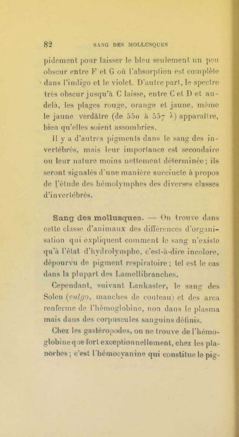 pi dement pour kisser le bleu seuleme*it mi pen obscur entre F ct G ou I'absoiplioi) est complete dans 1'indigo et le violet. D'autie part, le spectre tres obscur jusqu'a C laisso, entre C el ]) et au- dela, les plages rouge, orange et jaune. meme le jaune verdalre (de 55o h 55- X) apparailre, bien qu'elles suient. assombrics. J1 y a d'aulros pigments clans le sang des in- vcrtebres. mais lour irnporlance est secondare ou leur nature moins netlement delerminee; ils seront signales d une manic-re snccinclc a propos de l'elude des bemolympbes des diverses classes d'invertebres. Sang des mollusques. — <bi trouvo dans cette classe d'animaux des differences d'organi- salion qui expliquent comment le sang n'exisle qu'a I'elat d'bvdmlympbe, c'esl-n-dirc incnlorc, depourvu de pigment respiratoire ; lei est le cas dans la plupart des Lamellibranebes. Cependant, suivanl Lankasler, le sang des Solen (vulgo, mancbes de couleau) ct des area renferme de I'bemoglobine, non dans le plasma mais dans des corpuscules sanguins delinis. Cbez les gasteropodes. ou ne trouve de l'hemo- globineq.ie fort exceptionnellement, cbez les pla- norbes; cest lbemocvanine qui constitue le pig-