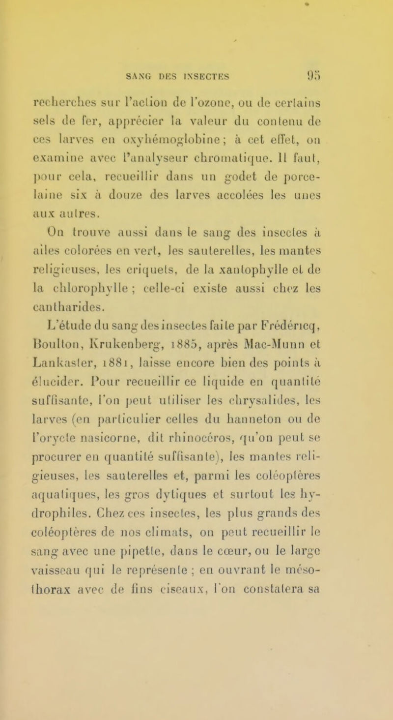 reeherches sur l'aclion de 1'ozonc, ou do certains sols (h; for, appreeier la valour da contenu de cos tarves en oxyhemoglohine; a cet efTel, on examine avec I'analyseur ehroinatique. 11 fault, pour cola, recueillir dans mi godet de porce- Laine six a douze des larves accolees les unos aiix aulres. On trouve aussi dans le sang des insecles a ailes colorees en vert, )es saulerclles, les mantes religieusos, les criquets, de la xanlophylle eL de la chlorophylle ; celle-ci existe aussi choz les eantharides. L'etude du sang des insecles faile par Fredericq, Boulton, Krukenberg, 1885, apres Mae-Munn et Laukasler, 1881, laisse encore hien des points a eMucider. Pour recueillir ce liquids en quail tile suflisante, Ton pent utilise? les chrysalides, les larves (en parliculier celles du hanneton ou de 1'orycle nasicorne, dit rhinoceros, qu'on pout so, procurer en quanlile suffisanle), les mantes reli- gieuses, les sauterelles et, parini les coleopleres aquatiques, les gros dyliques et surtout les hy- drophiles. Chez cos insecles, les plus grands des coleopleres de nos climats, on pout recueillir le sang avec une pipette, dans le cceur, ou le large vaisseau qui le represenle ; en ouvrant le mcso- Ihorax avec de iins ciseaux, Ton constatera sa