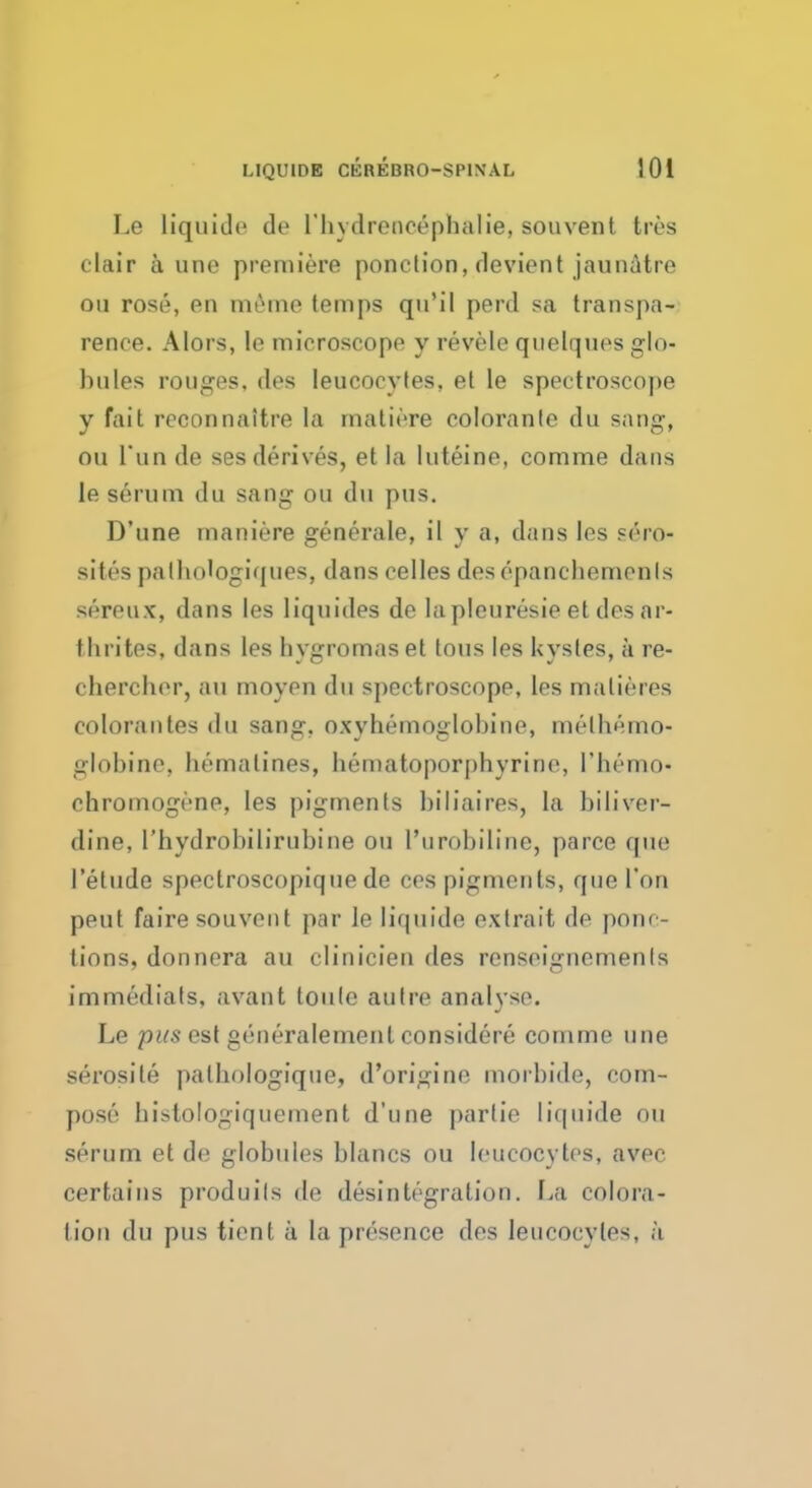 Le liquide de l'hydrenc6phalie, souvenl Ires clair a une premiere ponction, devient jaunatre ou rose, en meme temps qu'il perd sa transpa- rence. Alors, le microscope y revele quelques glo- bules rouges, des leucocytes, et le spectroscope y fait reconnaltre la mature coloranle du sang, ou Tun de ses derives, et la luteine, comme dans le serum du sang ou du pus, D'une maniere generale, il y a, dans les srro- sites palbotogiques, dans celles des epanehemenls sereux, dans les liquides de la pleuresie et des ar- tlirites, dans les hygromas et tons les kysles, a re- cbercher, an moyen du spectroscope, les malieres colorantes du sang, oxyhemoglobine, melbemo- globine, homatines, hematoporpbyrine, I'hemo- chromogrne, les pigments biliaires, la biliver- dine, rhydrobilirubine ou I'urobiline, parce que I'etude spectroscopique de ces pigments, que Ton pent fairesouvenl par le liquide extrait de ponc- tions, donnera an clinicien des renseignemenls immediats, avant toule autre analyse. Le pus est generalement considere comme une serosite palbologique, d'origine morbide, com- pose histologiquement d'une p;irtie liquide on serum et do globules blancs ou leucocytes, avec certains produils de disintegration. La colora- tion du pus tienl a la presence des leucocytes, a