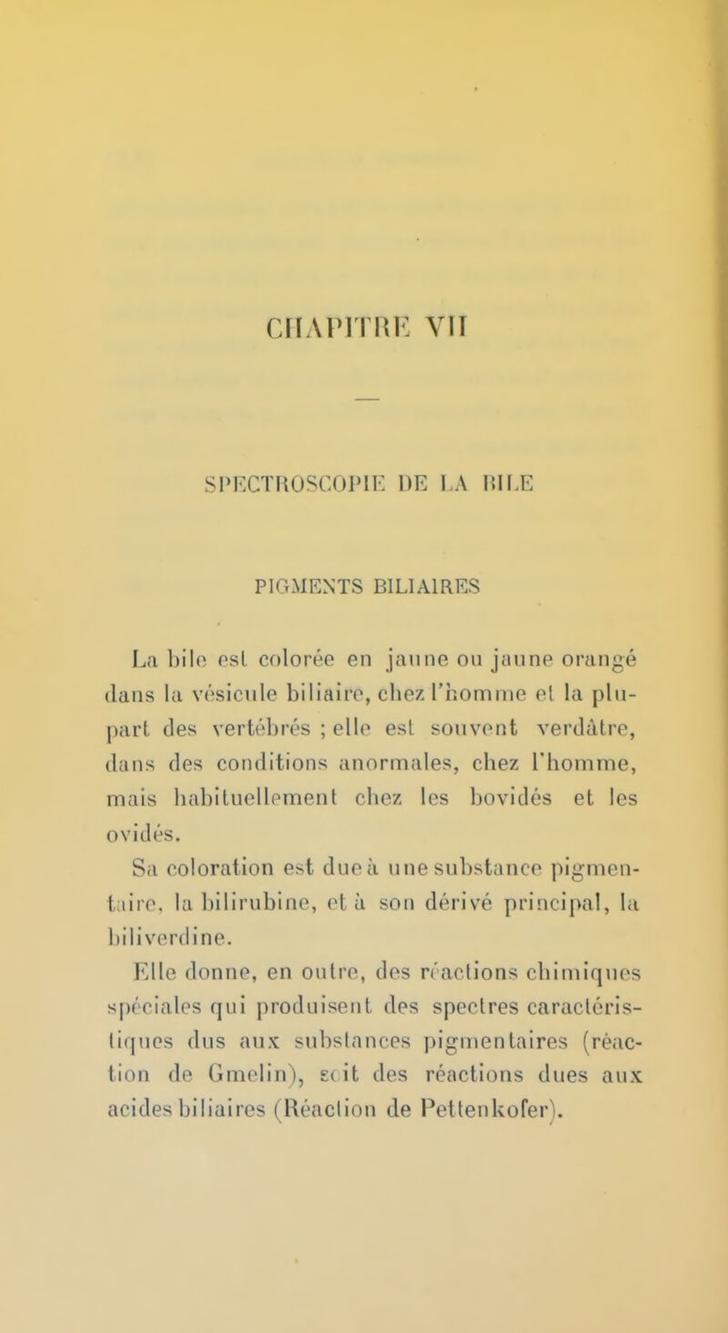 CHA1M I lii: VII SPECTROSCOPY I)E LA BILE PIGMENTS B1LIA1RES La bil(> esL coloree en jaune on jaune orange dans la vesicule biliaire, chez I'homme el la plu- part des verh'bres ; ello est souvent verddtre, dans des conditions anormales, chez I'homme, mais habituellement chez les bovides et les ovides. Sa coloration est due a une substance pigmen- fcaire, la bilirubins, et ti son derive principal, la biliverdine. Kilo donne, en outre, des reactions chimiques spectalcs qui produisent des spectres caracteris- liques dus anx substances pigmentaires (reac- fcion do Gmelin), £(it des reactions dues aux acid.es biliaires I Reaction de Pettenkofer).