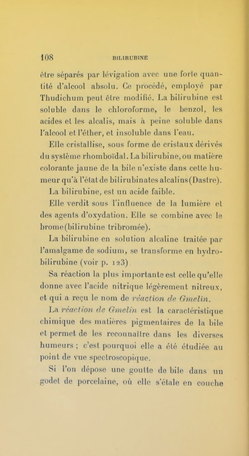 etre separes par Irrigation avec une forle quan- tity d'alcool absolu. Ce procede, employe par Thudichum peut etre modified La bilirubine est soluble dans le chloroforme, le benzol, les acides el les alcalis, mais a peine soluble dans l'alcool et Tether, et insoluble dans I'eau. Elle cristallise, sous forme de crislaux derives du sysleme rhomboi'dal. La bilirubine, OU maliere eolorante jaune de la bile n'existe dans celte bu- meur qu'a 1'etat de bilirubinates alcalins(Dastre). La bilirubine, est un acide faible. Elle verdit sous I'influence de la lumiere et des agents d'oxydation. Kile se combine avec le brome(bilirubine tribromee). La bilirubine en solution alcaline traitec par l'amalgame de sodium, se transforme en hvdro- bilirubine (voir p. 123) Sa reaction la plus importanteest cellequ'elle donne avec l'acide nitrique legerement nitreux, et qui a recu le nom de reaction de Gmclin. La reaction de Gmelin est la caracteristique cbimique des matieres pigmentaires de la bile et permet de les reconnaitre dans les diverses humeurs ; e'est pourquoi elle a ele etudiee au point de vue speclroscopi(iue. Si Ton depose une goutte de bile dans un godet de porcelaine, ou elle s'etale en coutbe