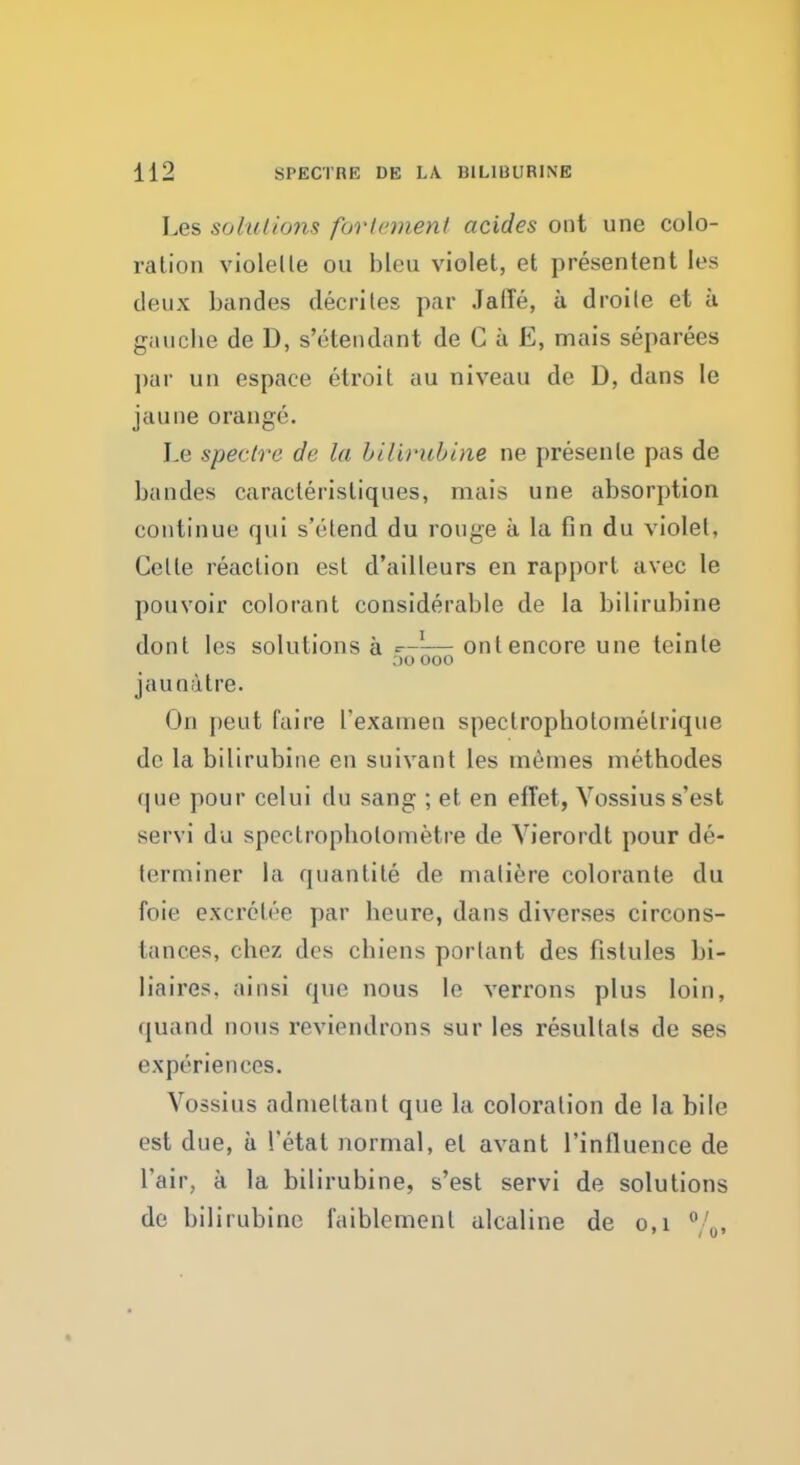 Les solutions for lenient acides out une colo- ration violelte on bleu violet, et presentent les deux bandes decrites par JalTe, a droile et a gauche de D, s'etendant de C a E, mais separees ])ar un espace etroit au niveau de D, dans le jaune orange. Le spectre de la bilirubine ne presenle pas de bandes caraclerisliques, mais une absorption continue qui s'etend du rouge a la fin du violet, Celle reaction est d'ailleurs en rapport avec le pouvoir colorant considerable de la bilirubine dont les solutions a g—^— out encore une teinte OO 000 jauoatre. On peut faire I'examen spectrophotomelrique do la bilirubine en suivant les memes methodes (|ue pour celui du sang ; et en efi'et, Vossiuss'est sim vi du spectrophotometry de Vierordt pour de- terminer la quantite de matifere colorante du foie excrclee par heure, dans diverses circons- tances, chez des chiens portant des fistules bi- liaires, ainsi que nous le verrons plus loin, tpiand nous reviendrons sur les resultals de ses experiences. Vossius adnieltant que la coloration de la bile est due, a 1'etat normal, el avant 1'influence de L'air, a la bilirubine, s'est servi de solutions de bilirubine faiblomenl alcaline de 0,1 °/0,