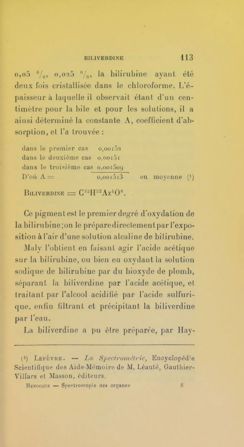 o,o5 °/0, o,025 %» la bilirubine a van t ete deux fois cristallisee dans le chloroforme. L'e- paissour k laquelle il observait etant d'un cen- timetre pour La bile et pour los solutions, il a ainsi determine la conslante A, coefficient d'ab- sorption, el l'a Irouvee : dans le premier cas o,ooi5a dans le deuxieme cas o,ooi5l ilans le troisieine cas o,OOl5o9 D'nu A = o,ooi>i3 en nioyenne (') lilLIVKRDINK = C-Il1-Azi0s. Ce pigment est le premier de^re d'oxydalion de la bilirubine;on le preparedirectementpar l'expo- sition a I'air d'une solution alcaline de bilirubine. Maly 1'obtient en fuisanl agir I'acide acelique sur la bilirubine, ou bien en oxydantla solution sodique de bilirubine par du bioxyde de plornb, separanl la biliverdine par I'acide acelique, et Irailant par L'alcool acidifie par I'acide sulfuri- que, enfio tiltrant et precipitant la biliverdine par I'eau. La biliverdine a pu olre preparee, par Hay- (') Lekkvrk. — La Spectromdtrie, Encycloped;e Scientilique des AideMemoire de M. Leaute, Gauthier- Villars et Masson, editeurs. Hkxoc<>ve — Spectroscope des organes 8