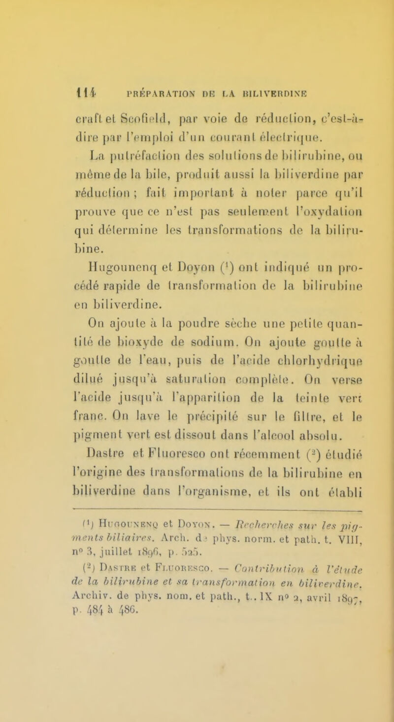 PREPARATION Bfl l.\ RfLlVBRDINE craft et Scofield, par voie de reduction, c'esl-a^ dire par I'emploi d'un couranL eleclrique. La putrefaction des solutions de hiliruhine, oil meinede la bile, pmduit aussi la biliverdine par reduction ; fiiil important a noter parce qu'il prouve que ce n'est pas settlement l'o*ydalion qui determine les transformations de la hiliru- hine. Hugounenq et Doyon (') out indique un pro- cede rapide de transformation de la hiliruhine en biliverdine. On ajoule ii la poudre seche une petite qnan- tile de hioxyde de sodium. On ajoute gnu lie a goulle de l'eau, puis de l'acide chlorhydrique dilue jusqifii saturalion complete. On verse l'acide jusqu'a. I'apparilion de la leinle vert franc. On lave le precipile sur le fillre, et le pigment vert est dissout dans l'alcool absolu. Dastre et Fluoresco out re-comment (-) eludie I'origine des Iransformalions de la hiliruhine en biliverdine dans I'organisme, et. ils out etahli f*J Hi noi NEN\> et Doyon. — Recherche.* stir les pig- ments biliaires. Arch, da phys. norm, et path. t. VIII. n° 3, juillel i.SoG, j>. 5a5. ('-) Dastre et Fi.uokksgo. — Contribn lion a Veludc de la bilirubine et sa trans format inn en bil'u-erdine. Archiv. de phys. num. et path., t . IX n° j, avril i,s,r p. 484 a 48G.