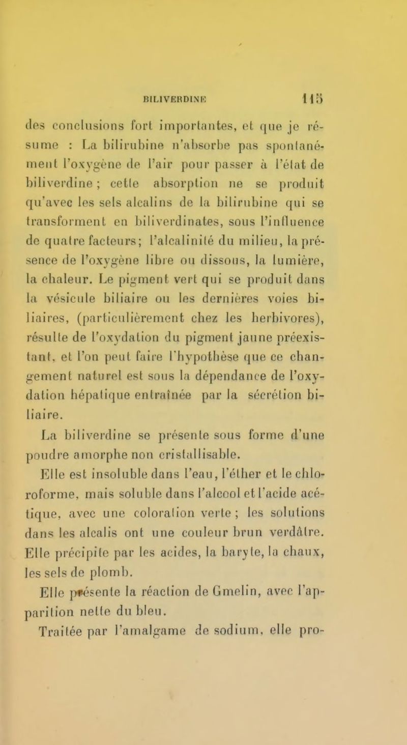 ties conclusions fort importantes, el que je re- sume : La bilirubins n'absorbe pas sponlane- inent l'©iygene do l'air pour passer a I'elat de biliverdine; cetle absorption ne se prodnit qu'avec les sels alcalins de la bilirubine qui se transforment en biliverdinates, sous l'inlluence do qnatre factenrs; 1'alcalinite du milieu, la pre- sence de l'oxygene lib re on dissous, la lumiere, la cbaleur. Le pigmen t vert qui se produil dims la vesicule biliaire ou les dernieres voies bi- Eiaires, (particulieremcnt chez les herbivores), resulle de Toxydalion du pigment jaune preexis- tant. el Ton pent faire I'byputbese que ce chan- gement naturel est sous la dependance de l'oxy- dation bepatique enlrainee par la secretion bi- liaire. La biliverdine se presente sous forme d'une poudre amorphe non cristallisable. Elle est insoluble dane l'eau, l'etber et lecblo- roforme, mais soluble dans I'alcool et 1'acide ace- tique, avec une coloralion verle ; les solutions dans les alcalis ont une couleur brun verdalre. Elle pricipiie par les aeides, la baryta,la cbaux, les sels de plomb. Elle p*esente la reaction de Gmelin, avec l'ap- parition nelte du bleu. Trailee par ramalgame de sodium, elle pro-