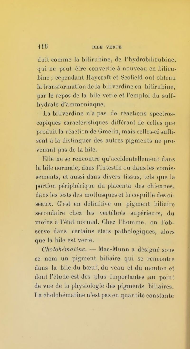 duit comme la bilirubine, de I'hydrobilirubine, qui ne peut <Mre converlie a nouveau en biliru- bine ; cependant Havcraft et Scofield ont oblenu la transformation de la biliverdine en bilirubine, par le repos de la bile verle et l'emploi du sulf- hydrale d'ammoniaque. La biliverdine n'a pas de reactions spectros- copiques caraclerisliques dilferant de celles que produil la reaction de Gmelin, mais celles-ci sufli- sent ala distinguer des aulres pigments ne pro- venant pas de la bile. Elle ne se rencontre qu'accidenlellement dans la bile normale, dans l'intestin on dans les vomis- sements, et aussi dans divers tissus, tels que la portion peripherique du placenta des chiennes, dans les tests des mollusques el la coquille des oi- seaux. C'est en definitive un pigment biliaire secondaire chez les vertebn'-s superieurs, du moins a 1'etat normal. Cbez l'bomine, on l'ob- serve dans certains elats palbologiques, alors que la bile est verle. C/iolohematine. — Mac-Munn a designe sous ce nom un pigment biliaire qui se rencontre dans la bile du bceuf, du veau et du moulon et dont I'etude est des plus importantes au point de vue de la physiologie des pigments biliaires. La cholobemaline n'est pas en quanlite constante