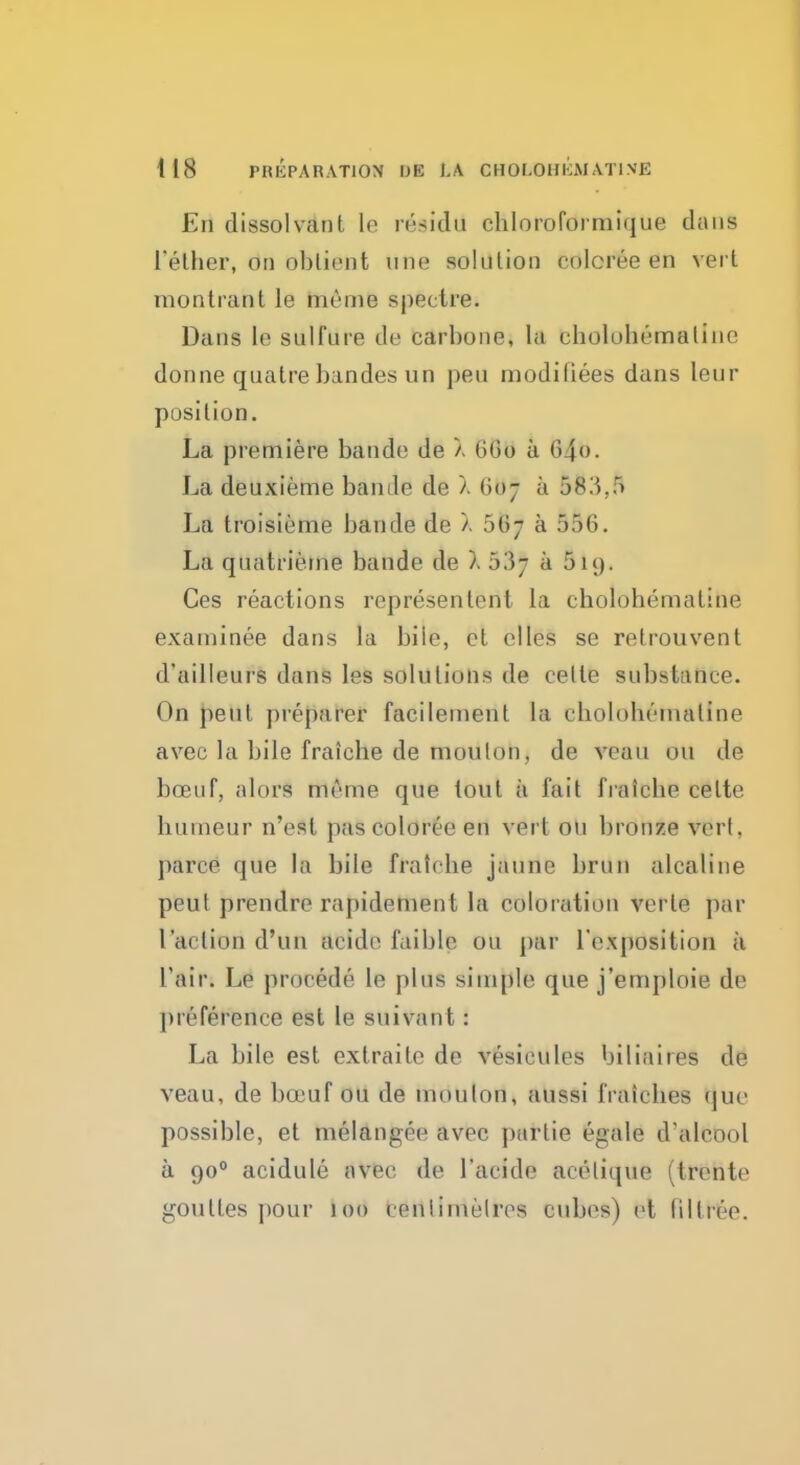 En dissolvanl le residd cbloroformique dans I'ether, dn oblient tine solution colcree en vert monlrant le me me spectre. Dans le sulfure de carhone, la cbolobematine donne quatre bandes un pen modi flees dans leur position. La premiere bande de X 660 a 640. La deuxieme bande de X 607 a 583,5 La troisieme bande de X 56- a 556. La quatrieme bande de ). 53^ a 519. Ces reactions representent la cholohemaline examinee dans la bile, et elles se relrouvent d'ailleurs dans les solutions de celle substance. On pent preparer facilement la ebolohemaline avec la bile fraicbe de moulon, de veau on de bceuf, alorS meme que tout a fait fraicbe celte bumeur n'esl pascoloree en vert on bronze vcrl. pane que la bile fraicbe jaune brun alcaline peut prendre rapidement la coloration verle par 1'arlion d'un aCide I'aible ou par l'exposition a l'air. Le proeede le plus simple que j'emploie de preference est le suivant: La bile est extraite de vesieules biliaires de veau, de bceuf ou de moulon, aussi fraicbes que possible, et melangee avec partie egale d'alcool a 900 acidule avec de 1'acido aeelique (Irente goulies pour led centimetres cubes) et lillree.