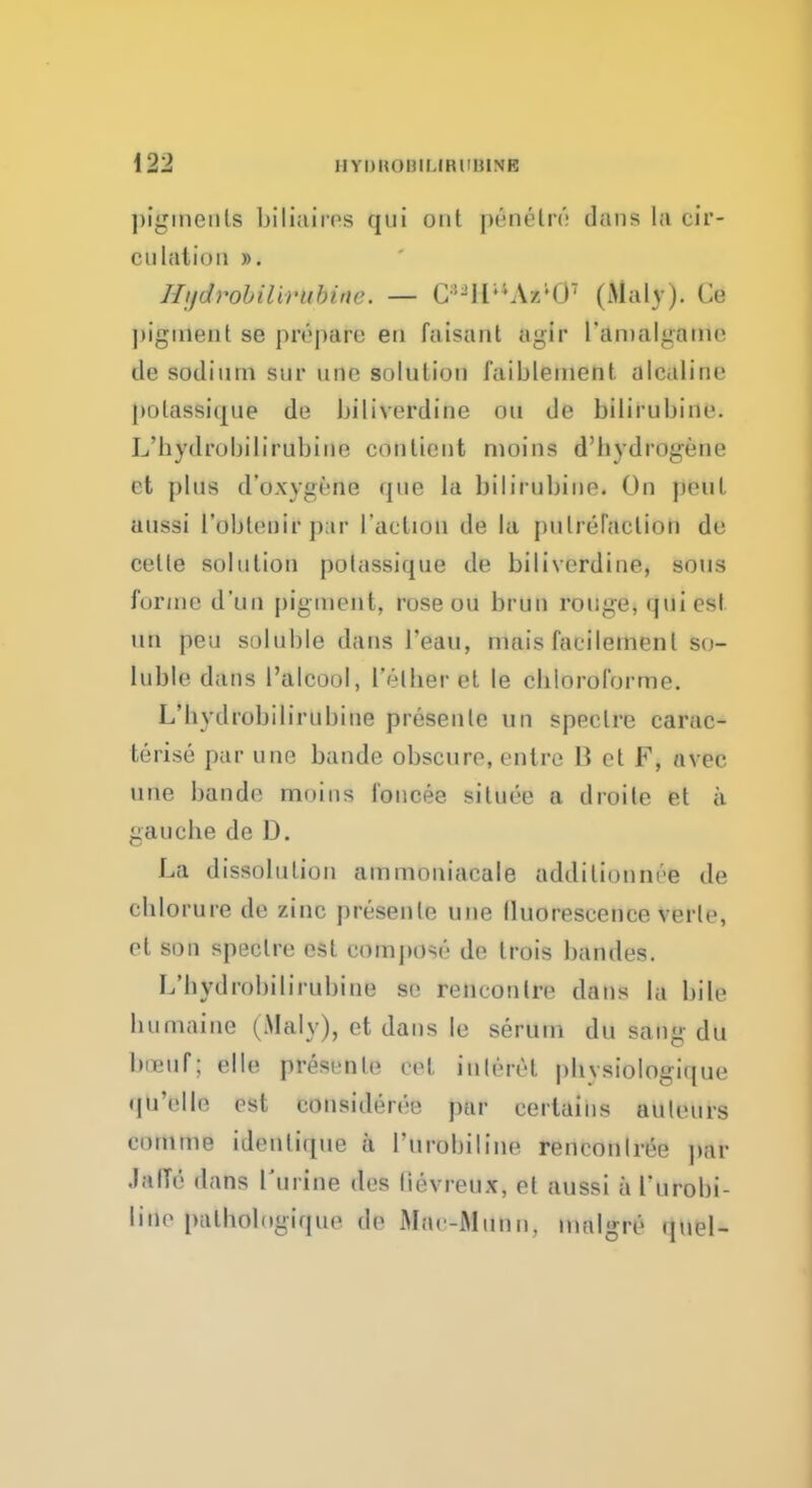 pigments biliaircs qui out penelro dans la cir- ciilalion ». J/i/drobilirubine. — C^IIllAzi07 (Maly). Ce pigment se prepare en faisant agir l'anialgame de sodium stir unc solution faiblement. alcaline polassique de biliverdine on de bilirubine. L'hydrobilirubine conlieut moins d'hydfOgene et plus d'oxygene que la bilirubino. On pent aussi I'obleuir par faction de la putrefaction de celle solution potassique de biliverdine, sous forme d'un pigment, rose ou brun rouge, qui est un peu soluble dans Teau, mais faeilemenl so- luble dans l'alcool, I'elber et le cbioroforme. L bydrobilirubine presenle un spectre carac- terise par une bande obscure, entre B et F, nvee une bande muius foncee situee a droite el a gauche de D. La dissolution ammoniacale addilionnre de cblorure de zinc presenle une lluorescence verle, el son speclre est compose de trois bandes. L'bydrobilirubine sc rencontre dans la bile liumaine (Maly), et dans le serum du sang du tariff | elle presenle <vl inlerel pbvsiologique quelle est coiisiderei; pur certains autrurs routine idcnliqiie a I'urobiline rencontre^ par J&ffiS dans Turine des lievreux, el aussi a I'urobi- Litte palbologique de Mac-Miinn, mulgre quel-