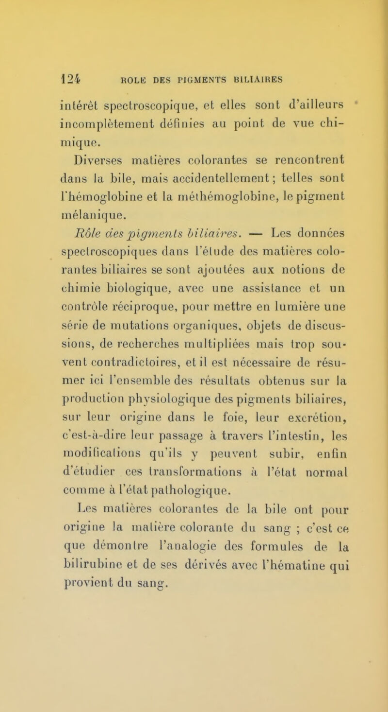 ROLK DES PIGMENTS BlLlAlHES interet spectroscopique, et elles sont d'ailleurs incompletement definies au point de vue chi- mique. Diverses matieres colorantes se rencontrent dans la bile, mais accidentellement; telles sont l'hemoglobine et la methemoglobine, le pigment melanique. Role des pigments biliaires. — Les donnees speclroscopiques dans l'elude des matieres colo- rantes biliaires se sont ajoutees aux notions de chimie biologiqne, avec one assistance et un controle reciproque, pour mettre en lumiere une serie de mutations organiques, objets de discus- sions, de rechercbes multipliees mais trop sou- vent contradictoires, etil est necessaire de resu- mer ici 1'ensemble des resultats obtenus sur la production physiologique des pigments biliaires, sur leur origine dans le foie, leur excretion, c'est-a-dire leur passage a travers I'intestin, les rnodilicalions qu'ils y peuvent subir, en fin d'etudier ces transformations a l'elat normal comme a l'elat palhologique. Les matieres colorantes de la bile out pour origine la maliere coloranle du sang ; c'est ce que demon Ire l'analogie des formules de la bilirubine et de ses derives avcc Thematine qui provient du sang.