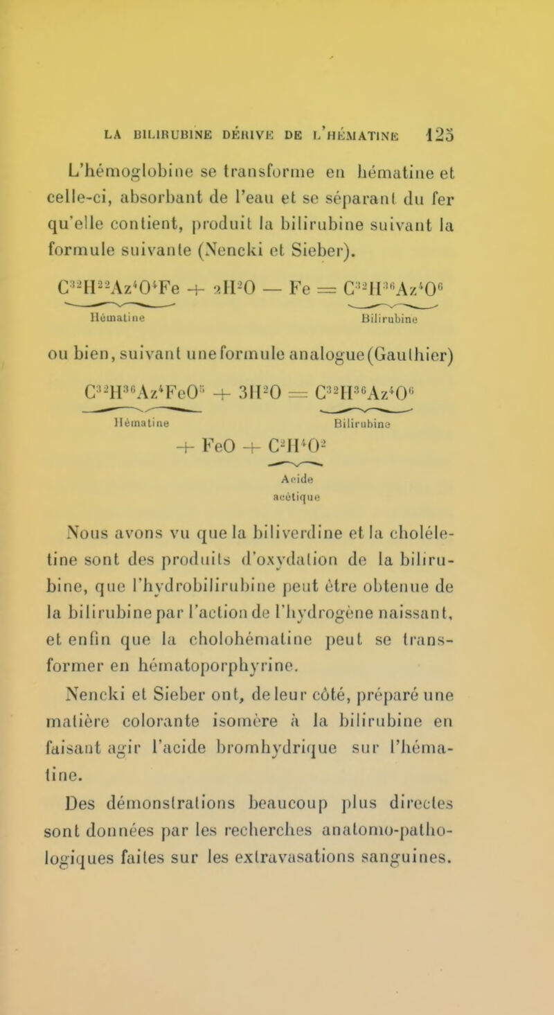LA BILIRUBINS DEIUVK DE LllKMATINIi 123 L'nemoglobine se transforme eu bematine et celle-ci, absorbant Je l'eau et se separanl du fer qu'elle contient, produit la bilinibiae suivant la formule suivanle (Nencki et Sieber). G»aHS8A2*0*Fe 4- aH*0 — Fe = C88H88Az408 Bematine Bilirabirie ou bien,suivant une formule analogue (Gaul bier) C8sHaeAz*FeG8 ■+ 3H*0 = C88H88Az*Oe Hemaiine Bilirubins -+- FeO -h C8H*Os A fide a<:e liqu i! Nous avons vu que la bilivcrdine et la cbolele- tine sont des produits d'oxydalion de la bibru- bine, que I'hydrobilirubine peut 6tre obtenue de la bilirubine par faction de I'hydrogene naissant, et enfin que la cholobemaline peut se trans- former en hematoporpbyrine. Nencki et Sieber ont, deleur c6te, prepare une matiere colorante isomrre a la bilirubine en faisaut agir lacide brombydrique sur I'bema- tine. Des demonstrations beaucoup plus directes sont dounees par les reebercbes anatomo-palbo- logiques failes sur les extravasations sanguines.