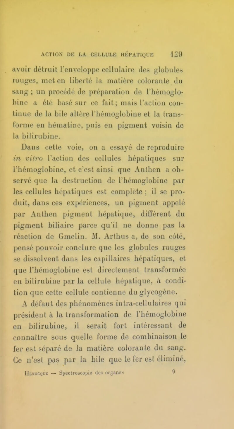 ACTION DE LA CELLULE HEPATIQUE i'2{) avoir detruit Tenveloppe cellulairo des globules rouges, met en liberty la inatiere coloranle du sang ; iin procede de preparation de Themoglo- bine a ele base sur ce fait; mais Taction con- tinue de la bile altere l'henioglobine et la trans- forme en hematine, puis en pigment voisin de la bilirubine. Dans cetle voie, on a essaye de reproduire in vitro Taction des cellules hepaliques sur l'henioglobine, et c'est ainsi que Anlhen a ob- serve que la destruction de l'henioglobine par les cellules hepatiquea est complete; il se pro- duit, dans ces experiences, un pigment appele par Anlhen pigment hepatique, different du pigment biliaire parce qui I ne donne, pas la reaction de Gmelin. M. Arthus a, de son cute, pen so pouvoir conclure que les globules rouges se dissolvent dans les c;ipillaires hepaliques, et aue l'hemoglobine est direclement transformer en bilirubine par la cellule hepatique, a condi- tion que cette cellule contienne duglycogene. A defaut des phenomenes intra-cellulaires qui president a la transformation de l'henioglobine en bilirubine, il serait fort inleressant de connaitre sous quelle forme de combinaison le fer est separe de la matiere coloranle du sang. Ce n'esl pus par la bile que lc fer est elimine, IIenocuuc — Si>ectiojcopie del orjranci 9