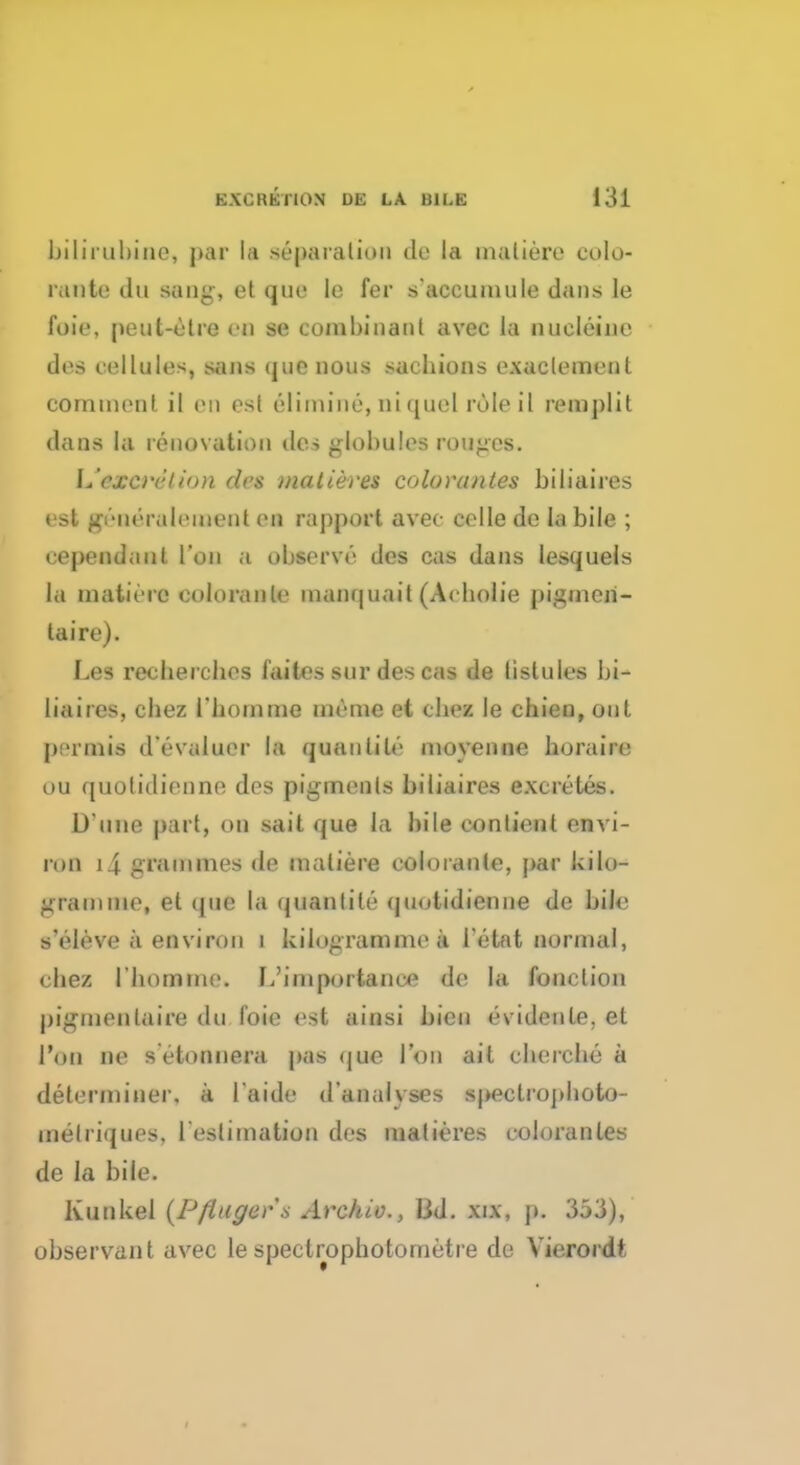 bilirubins, par la st'-pa ration do la maliere eolo- rante tin sang, et que le fer s'accumule dans le foie, peut-elre 80 se combinanl avec la nueleine des cellules, sans que nous sacbions exaclemen 1 comment il en est elimine, ni quel role iI remplit dans la renovation des globules rouges. L'excrrlion des niatieres coloranles biliaires est pkidralemeat en raj)port avec celle dc la bile ; cependaut Ton a observe des cas dans lesquels la matiere coloranle manquait (Acbolie pigmen- tal're). Les recberclies faites sur des cas de listules bi- liaires, cbez rbomme memo et cbez le chien, out permis d'evaluer la quanlile movenne horaire ou quolidienne des pigments biliaires excretes. D une part, on sail que la bile contient envi- ron i\ grammes de maliere eoloraute, par kilo- gram me, et que la quanlile quolidienne de bile s'eleve a environ i kilogramme a l etat normal, cbez rbomme. I,'importance de la fonction pigmentaire du foie est ainsi bicn evidenle, et Ton lie s ctonnera pas que Ton ait cbercbe a determiner, a laide d'analvses speclropboto- melriques. l'eslimation des inalieres coloranles de la bile. Kunkel (Pfinger s Archie, lid. xix, p. 353), observant avec lespeclrophotometre de Vierordt