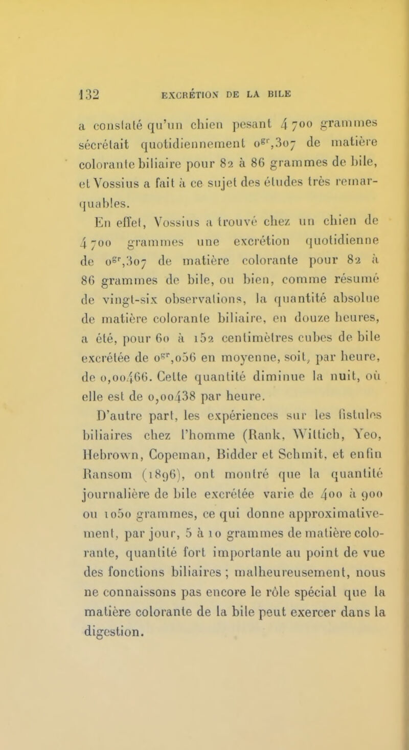 a constate qu'un chien pesant 4 700 grammes secrelait quotidiennemenl oB',3(>7 de matiere coloraulebiliaire pour 82 a 86 grammes de bile, et Vossius a fait a ce sujet des eludes tres remar- < [ u a b!es. En effel, Vossius a trouve chez 1111 chien de 4;oo grammes une excretion quotidienne de ogr,3o7 de matiere colorante pour 82 a 8G grammes de bile, o« bien, comme resume de vingl-six observations, la quantite absolue de matiere coloranle biliaire, en douze beures, a ete, pour 60 a i52 centimetres cubes de bile excretee de ocr,o56 en moyenne, soit, par heure, de o,oo466. Celte quantite diminue la nuit, oil elle est de o,ooi38 par heure. D'autre part, les experiences Bur les listules biliaires ebez riiomme (Rank. Wiitich, Yeo, Hebrown, Copeman, Bidder et Schmit. et en fin Ransom (1896), ont montre que la quantite journaliere de bile excretee varie de 4°° u 900 on io5o grammes, ce qui donne approximative- menl, par jour, 5 a 10 grammes de matiere colo- rante, quantite fort importante an point de vue des fonctions biliaires; malheureusement, nous ne connaissons pas encore le role special que la matiere colorante de La bile peut exercer dans la digestion.